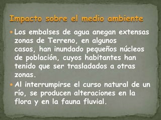  Los embalses de agua anegan extensas
  zonas de Terreno, en algunos
  casos, han inundado pequeños núcleos
  de población, cuyos habitantes han
  tenido que ser trasladados a otras
  zonas.
 Al interrumpirse el curso natural de un
  río, se producen alteraciones en la
  flora y en la fauna fluvial.
 
