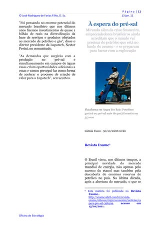 P á g i n a  | 11 
© José Rodrigues de Farias Filho, D. Sc.                                                                13 jan. 11 
 
"Foi pensando no enorme potencial do
mercado brasileiro que nos últimos
                                                     À espera do pré-sal
anos fizemos investimentos de quase 1            Mirando além da crise financeira,
bilhão de reais na diversificação da             empreendedores brasileiros ainda
base de serviços e produtos ofertados                acreditam que o mundo vai
ao mercado de petróleo e gás", disse o             precisar do petróleo que está no
diretor presidente da Lupatech, Nestor
                                                  fundo do oceano - e se preparam
Perini, no comunicado.
                                                    para lucrar com a exploração
"As demandas que surgirão com a
produção        no       pré-sal     e
simultaneamente em campos de águas
rasas criam oportunidades adicionais a
essas e vamos persegui-las como forma
de acelerar o processo de criação de
valor para a Lupatech", acrescentou.




                                                Plataforma em Angra dos Reis: Petrobras
                                                gastará no pré-sal mais do que já investiu em
                                                55 anos




                                                Camila Fusco - 30/10/2008 00:20




                                                Revista Exame6



                                                O Brasil virou, nos últimos tempos, a
                                                principal novidade do mercado
                                                mundial de energia, não apenas pelo
                                                sucesso do etanol mas também pela
                                                descoberta de enormes reservas de
                                                petróleo no país. Na última década,
                                                após a abertura do mercado, o que se
                                                                                                            
                                                6   Esta matéria foi publicada no Revista
                                                    Exame–
                                                    http://exame.abril.com.br/revista-
                                                    exame/edicoes/0930/economia/noticias/es
                                                    pera-pre-sal-396394.      acesso    em
                                                    13/01/2011.


Oficina de Estratégia                        
 