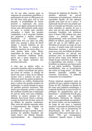 P á g i n a  | 12 
© José Rodrigues de Farias Filho, D. Sc.                                  13 jan. 11 
 
viu foi um salto enorme para as                 Nacional da Indústria do Petróleo. "O
empresas do ecossistema petrolífero: a          petróleo     adicional     do    pré-sal
participação do setor no PIB passou de          certamente vai transformar o Brasil em
3% dez anos atrás para 10% no ano               exportador líquido. Só não sabemos
passado. A possibilidade de tornar              quando nem qual vai ser o preço." A
possível a exploração das novas                 exploração do pré-sal é um projeto que
reservas em algum momento do futuro             deve se estender por décadas, e por ora
trouxe uma efervescência ainda maior            estão mantidas as apostas de que o
ao setor. A corrida pelo petróleo               setor será um dos mais prósperos da
extrapolou o limite das grandes                 economia brasileira nos próximos
companhias e já é encarada também               anos. O banco UBS estimou que, para
por pequenas e médias empresas                  extrair    o    petróleo    das    águas
brasileiras.   O      otimismo     dos          ultraprofundas, serão necessários 600
empresários teve seu ápice em julho             bilhões de dólares, quase quatro vezes
deste ano, quando o preço do barril             mais do que os 160 bilhões que a
atingiu o recorde histórico de 147              Petrobras já investiu ao longo de seus
dólares. Na época, a maioria dos                55 anos. A estatal conta com reservas
analistas apostava em novas altas, e o          financeiras enormes e estima-se que
mais famoso deles, Arjun Murti,                 possa arcar com 200 bilhões de dólares
especialista do setor de energia do             em investimentos no pré-sal nos
banco americano Goldman Sachs,                  próximos anos. As oportunidades do
previu que o preço chegaria a 200               pré-sal talvez sejam mais difíceis de
dólares em algum momento dos                    atingir do que o previsto, mas, segundo
próximos dois anos.                             os especialistas, elas existem — e vão
                                                beneficiar as empresas que fazem parte
A crise que se abateu sobre os                  de sua cadeia produtiva. "Surgiram
mercados mundiais calou os analistas e          instabilidades, mas os investimentos
freou a euforia exacerbada que girava           são certos no longo prazo", diz Marco
em torno do assunto. A cotação do               Antonio      Saravalle,   analista    da
barril caiu para a faixa de 60 dólares          corretora Coinvalores. "A indústria
mesmo com o anúncio de corte da                 certamente vai se beneficiar."
oferta por parte dos países produtores.
As restrições ao crédito, fundamental           Poucas empresas apostaram mais no
para o avanço dos grandes projetos de           petróleo do que a gaúcha Lupatech, de
exploração, e a queda abrupta no preço          Caxias do Sul. Fundada na década de
do petróleo geraram incertezas. Pelo            80 como uma indústria metalúrgica, a
menos por enquanto, porém, a maioria            Lupatech decidiu há 15 anos investir na
dos analistas acredita que a exploração         produção de equipamentos para as
do pré-sal ainda será uma realidade,            petroleiras — inicialmente fora do país,
embora os prazos possam ter se                  após a aquisição da argentina
dilatado. Para tornar viável a retirada,        Esferomatic, fabricante de válvulas.
o preço do barril tem de ficar acima de         "Foi o nosso aprendizado em petróleo",
45 dólares de maneira consistente.              diz Nestor Perini, um dos fundadores.
Hoje, seria até ridículo especular sobre        Ao longo de seis anos, a Lupatech
o comportamento das cotações nas                manteve a operação de petróleo no país
décadas     à     frente.    "Mas     as        vizinho, mas, com as perspectivas de
possibilidades de que o mundo venha a           desaceleração do setor por lá, a
precisar do petróleo brasileiro são             companhia voltou suas atenções para o
muito boas", diz Alfredo Renault,               Brasil. "Pelo que conseguíamos
superintendente      da     Organização         vislumbrar naquela época, o Brasil


Oficina de Estratégia                        
 