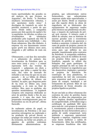 P á g i n a  | 13 
© José Rodrigues de Farias Filho, D. Sc.                                  13 jan. 11 
 
traria oportunidades tão grandes ou             projetos, que subcontratam outros
até maiores do que tivemos na                   fornecedores,      que    subcontratam
Argentina", diz Perini. "A Petrobras            empresas ainda mais especializadas, e
sinalizava investimentos robustos, e            assim por diante. Desde as empresas
nós apostamos muito nisso." A                   que dão suporte direto às obras de
decolagem da Lupatech no setor de               engenharia até as fabricantes dos
petróleo aconteceu a partir do ano              equipamentos de segurança usados
2000. Desde então, a companhia                  pelos técnicos nas plataformas em alto-
passou por dois aportes de capital e fez        mar, o impacto da exploração do pré-
15 aquisições. As válvulas, os cabos e os       sal será enorme. O número exato é
revestimentos        de       tubulações        difícil de calcular, mas as histórias de
produzidos pela Lupatech não têm lá             sucesso geradas com o ecossistema
muito charme nem visibilidade — eles            bilionário do petróleo já aparecem e
ficam submersos. Mas dão dinheiro. A            tendem a aumentar. A mineira AeC, do
empresa viu seu faturamento crescer             ramo de gestão de projetos, passou de
quase 400% nos últimos cinco anos,              19 milhões de reais de faturamento em
chegando a 387 milhões de reais em              2003 para 140 milhões no ano
2007.                                           passado, impulsionada pelos contratos
                                                da Petrobras. A companhia embolsou,
Ultimamente, a má fase dos mercados             até agora, cerca de 60 milhões de reais
e o adiamento do anúncio dos                    em projetos feitos para a gigante
investimentos da Petrobras para os              brasileira, segundo os editais das
anos entre 2009 e 2013 — a estatal              licitações das quais participou. O
representa 60% das receitas da                  negócio principal da AeC no ramo de
Lupatech — golpearam em cheio a                 petróleo é fornecer os engenheiros que
empresa, que abriu o capital há dois            vão desenvolver, implantar e gerenciar
anos. Seu valor de mercado foi                  os projetos da Petrobras. Na
reduzido a um terço do que era no ano           construção de uma plataforma, os
passado — de 1,2 bilhão de dólares              especialistas da AeC são convocados
para 430 milhões de dólares em                  para orquestrar qual será o passo-a-
outubro. As ações, que chegaram perto           passo de compra, instalação e até
de 65 reais no último ano, eram                 treinamento de pessoal. Mais de 150
negociadas a 16 reais no final de               profissionais já foram alocados em
outubro. Mas, para os analistas, são            projetos ligados ao petróleo.
questões momentâneas. "A Lupatech
comprou sete empresas dedicadas ao              Se por um lado as cifras volumosas dos
setor de petróleo desde o fim do ano            contratos do setor de petróleo fazem
passado e é uma das mais bem                    brilhar os olhos dos empresários, por
preparadas tecnologicamente para ser            outro impõem desafios significativos
fornecedora na era do pré-sal", afirma          de competitividade. A Petrobras exige a
Saravalle.                                      certificação de qualidade ISO 9001
                                                para mais de 1 200 grupos de materiais
Se realmente saírem do papel, os                e, recentemente, passou a demandar a
investimentos da Petrobras e de suas            adequação de seus fornecedores para a
parceiras estrangeiras na exploração e          gestão de saúde ocupacional, meio
na produção do pré-sal devem se                 ambiente e segurança operacional.
propagar em ondas por muitos setores            Segundo a empresa, exigências como
da economia. Ao licitar um projeto, as          essas fazem melhorar a cadeia de
gigantes do petróleo contratam                  fornecimento. Além das certificações,
diretamente     administradoras     de          as empresas brasileiras têm sido


Oficina de Estratégia                        
 