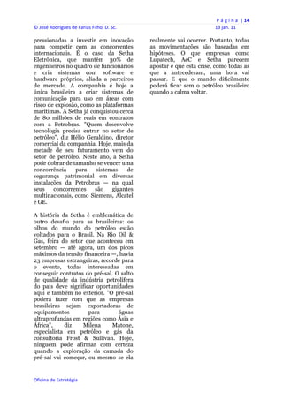 P á g i n a  | 14 
© José Rodrigues de Farias Filho, D. Sc.                                 13 jan. 11 
 
pressionadas a investir em inovação             realmente vai ocorrer. Portanto, todas
para competir com as concorrentes               as movimentações são baseadas em
internacionais. É o caso da Setha               hipóteses. O que empresas como
Eletrônica, que mantém 30% de                   Lupatech, AeC e Setha parecem
engenheiros no quadro de funcionários           apostar é que esta crise, como todas as
e cria sistemas com software e                  que a antecederam, uma hora vai
hardware próprios, aliada a parceiros           passar. E que o mundo dificilmente
de mercado. A companhia é hoje a                poderá ficar sem o petróleo brasileiro
única brasileira a criar sistemas de            quando a calma voltar.
comunicação para uso em áreas com
risco de explosão, como as plataformas
marítimas. A Setha já conquistou cerca
de 80 milhões de reais em contratos
com a Petrobras. "Quem desenvolve
tecnologia precisa entrar no setor de
petróleo", diz Hélio Geraldino, diretor
comercial da companhia. Hoje, mais da
metade de seu faturamento vem do
setor de petróleo. Neste ano, a Setha
pode dobrar de tamanho se vencer uma
concorrência    para    sistemas     de
segurança patrimonial em diversas
instalações da Petrobras — na qual
seus    concorrentes    são    gigantes
multinacionais, como Siemens, Alcatel
e GE.

A história da Setha é emblemática de
outro desafio para as brasileiras: os
olhos do mundo do petróleo estão
voltados para o Brasil. Na Rio Oil &
Gas, feira do setor que aconteceu em
setembro — até agora, um dos picos
máximos da tensão financeira —, havia
23 empresas estrangeiras, recorde para
o evento, todas interessadas em
conseguir contratos do pré-sal. O salto
de qualidade da indústria petrolífera
do país deve significar oportunidades
aqui e também no exterior. "O pré-sal
poderá fazer com que as empresas
brasileiras sejam exportadoras de
equipamentos         para        águas
ultraprofundas em regiões como Ásia e
África",    diz    Milena      Matone,
especialista em petróleo e gás da
consultoria Frost & Sullivan. Hoje,
ninguém pode afirmar com certeza
quando a exploração da camada do
pré-sal vai começar, ou mesmo se ela


Oficina de Estratégia                        
 