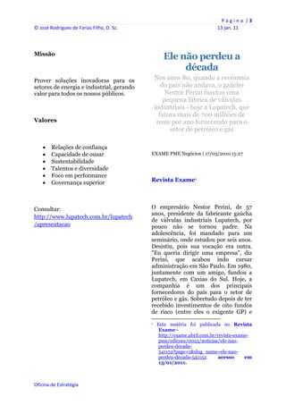 P á g i n a  | 3 
© José Rodrigues de Farias Filho, D. Sc.                                                                13 jan. 11 
 


Missão
                                                          Ele não perdeu a
                                                               década
Prover soluções inovadoras para os                  Nos anos 80, quando a economia
setores de energia e industrial, gerando               do país não andava, o gaúcho
valor para todos os nossos públicos.                     Nestor Perini fundou uma
                                                        pequena fábrica de válvulas
                                                    industriais - hoje a Lupatech, que
                                                      fatura mais de 700 milhões de
Valores                                              reais por ano fornecendo para o
                                                          setor de petróleo e gás

       Relações de confiança
       Capacidade de ousar                     EXAME PME Negócios | 17/03/2010 15:27
       Sustentabilidade
       Talentos e diversidade
       Foco em performance
       Governança superior                     Revista Exame1




Consultar:                                      O empresário Nestor Perini, de 57
                                                anos, presidente da fabricante gaúcha
http://www.lupatech.com.br/lupatech
                                                de válvulas industriais Lupatech, por
/apresentacao                                   pouco não se tornou padre. Na
                                                adolescência, foi mandado para um
                                                seminário, onde estudou por seis anos.
                                                Desistiu, pois sua vocação era outra.
                                                "Eu queria dirigir uma empresa", diz
                                                Perini, que acabou indo cursar
                                                administração em São Paulo. Em 1980,
                                                juntamente com um amigo, fundou a
                                                Lupatech, em Caxias do Sul. Hoje, a
                                                companhia é um dos principais
                                                fornecedores do país para o setor de
                                                petróleo e gás. Sobretudo depois de ter
                                                recebido investimentos de oito fundos
                                                de risco (entre eles o exigente GP) e
                                                                                                            
                                                1   Esta matéria foi publicada no Revista
                                                     Exame–
                                                     http://exame.abril.com.br/revista-exame-
                                                     pme/edicoes/0023/noticias/ele-nao-
                                                     perdeu-decada-
                                                     541152?page=1&slug_name=ele-nao-
                                                     perdeu-decada-541152.      acesso     em
                                                     13/01/2011.



Oficina de Estratégia                        
 