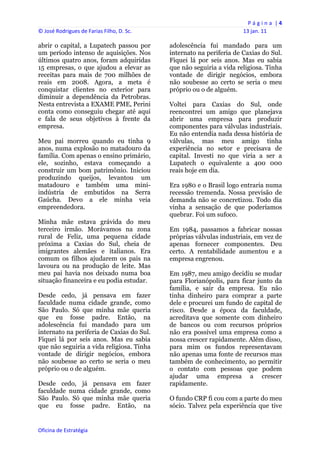 P á g i n a  | 4 
© José Rodrigues de Farias Filho, D. Sc.                                  13 jan. 11 
 
abrir o capital, a Lupatech passou por          adolescência fui mandado para um
um período intenso de aquisições. Nos           internato na periferia de Caxias do Sul.
últimos quatro anos, foram adquiridas           Fiquei lá por seis anos. Mas eu sabia
15 empresas, o que ajudou a elevar as           que não seguiria a vida religiosa. Tinha
receitas para mais de 700 milhões de            vontade de dirigir negócios, embora
reais em 2008. Agora, a meta é                  não soubesse ao certo se seria o meu
conquistar clientes no exterior para            próprio ou o de alguém.
diminuir a dependência da Petrobras.
Nesta entrevista a EXAME PME, Perini            Voltei para Caxias do Sul, onde
conta como conseguiu chegar até aqui            reencontrei um amigo que planejava
e fala de seus objetivos à frente da            abrir uma empresa para produzir
empresa.                                        componentes para válvulas industriais.
                                                Eu não entendia nada dessa história de
Meu pai morreu quando eu tinha 9                válvulas, mas meu amigo tinha
anos, numa explosão no matadouro da             experiência no setor e precisava de
família. Com apenas o ensino primário,          capital. Investi no que viria a ser a
ele, sozinho, estava começando a                Lupatech o equivalente a 400 000
construir um bom patrimônio. Iniciou            reais hoje em dia.
produzindo queijos, levantou um
matadouro e também uma mini-                    Era 1980 e o Brasil logo entraria numa
indústria de embutidos na Serra                 recessão tremenda. Nossa previsão de
Gaúcha. Devo a ele minha veia                   demanda não se concretizou. Todo dia
empreendedora.                                  vinha a sensação de que poderíamos
                                                quebrar. Foi um sufoco.
Minha mãe estava grávida do meu
terceiro irmão. Morávamos na zona               Em 1984, passamos a fabricar nossas
rural de Feliz, uma pequena cidade              próprias válvulas industriais, em vez de
próxima a Caxias do Sul, cheia de               apenas fornecer componentes. Deu
imigrantes alemães e italianos. Era             certo. A rentabilidade aumentou e a
comum os filhos ajudarem os pais na             empresa engrenou.
lavoura ou na produção de leite. Mas
meu pai havia nos deixado numa boa              Em 1987, meu amigo decidiu se mudar
situação financeira e eu podia estudar.         para Florianópolis, para ficar junto da
                                                família, e sair da empresa. Eu não
Desde cedo, já pensava em fazer                 tinha dinheiro para comprar a parte
faculdade numa cidade grande, como              dele e procurei um fundo de capital de
São Paulo. Só que minha mãe queria              risco. Desde a época da faculdade,
que eu fosse padre. Então, na                   acreditava que somente com dinheiro
adolescência fui mandado para um                de bancos ou com recursos próprios
internato na periferia de Caxias do Sul.        não era possível uma empresa como a
Fiquei lá por seis anos. Mas eu sabia           nossa crescer rapidamente. Além disso,
que não seguiria a vida religiosa. Tinha        para mim os fundos representavam
vontade de dirigir negócios, embora             não apenas uma fonte de recursos mas
não soubesse ao certo se seria o meu            também de conhecimento, ao permitir
próprio ou o de alguém.                         o contato com pessoas que podem
                                                ajudar uma empresa a crescer
Desde cedo, já pensava em fazer                 rapidamente.
faculdade numa cidade grande, como
São Paulo. Só que minha mãe queria              O fundo CRP fi cou com a parte do meu
que eu fosse padre. Então, na                   sócio. Talvez pela experiência que tive


Oficina de Estratégia                        
 
