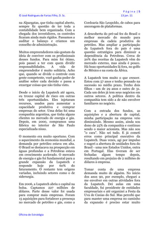 P á g i n a  | 5 
© José Rodrigues de Farias Filho, D. Sc.                                 13 jan. 11 
 
na Alpargatas, que tinha capital aberto,        Cordoaria São Leopoldo, de cabos para
sempre fiz questão de ter toda a                ancoragem de plataformas.
contabilidade bem organizada. Com a
chegada dos investidores, os controles          A descoberta do pré-sal fez do Brasil o
ficaram ainda mais rígidos. Passamos a          melhor mercado do mundo para
auditar o balanço e criamos um                  empresas da cadeia produtiva de
conselho de administração.                      petróleo. Mas ampliar a participação
                                                da Lupatech fora do país é uma
Muitos empreendedores não gostam da             questão estratégica para diminuir a
ideia de conviver com os profissionais          dependência da Petrobras. Cerca de
desses fundos. Para mim foi ótimo,              20% das receitas da Lupatech vêm do
pois passei a ter com quem dividir              mercado externo, mas ainda é pouco.
responsabilidades.    A     vida     de         Há boas oportunidades lá fora, no golfo
empreendedor é muito solitária. Acho            do México e na costa da África.
que, quando se divide o controle com
gente competente, você ganha poder de           A Lupatech tem muito o que crescer.
análise sobre cada decisão e passa a            Estou com 57 anos e tenho pensado na
enxergar coisas que não tinha visto.            sucessão no médio prazo. Tenho dois
                                                filhos - um de 29 anos e outro de 31.
Desde o início da Lupatech até agora,           Cada um deles já tem seus negócios em
eu trouxe capital de risco em outras            outros setores. A política dentro da
três oportunidades. Eles injetaram              companhia tem sido a de não envolver
recursos, usados para aumentar a                familiares no negócio.
capacidade produtiva e comprar
empresas do setor. Uma delas foi uma            Com a entrada dos fundos, as
companhia argentina, que tinha alguns           aquisições e a abertura de capital,
clientes no mercado de energia e gás.           minha participação na empresa veio
Depois, em 2000, compramos uma                  diminuindo. Mesmo assim, ainda sou
fábrica no interior de São Paulo                dono de 25% da companhia e continuo
especializada nisso.                            sendo o maior acionista. Mas não sou
                                                "o cara". Não sei tudo. E já cometi
O momento era muito oportuno. Com               erros como principal executivo da
o aquecimento da economia mundial, a            Lupatech. Duas vezes, agi por impulso
demanda por petróleo estava em alta.            e sugeri a abertura de unidades fora do
O Brasil se destacava na prospecção em          Brasil - uma nos Estados Unidos, outra
águas profundas e a Petrobras estava            em Portugal. Elas tiveram de ser
em crescimento acelerado. O mercado             fechadas     algum     tempo    depois,
de energia e gás foi fundamental para a         resultando em prejuízo de 2 milhões de
grande expansão da Lupatech e                   dólares à empresa.
responde     hoje      por   60%     do
faturamento. O restante tem origens             Tomar conta de uma empresa
variadas, incluindo setores como o de           demanda muito de alguém. No início
siderurgia.                                     dos anos 90, por exemplo, cheguei a
                                                me envolver em outras atividades fora
Em 2006, a Lupatech abriu o capital na          da Lupatech. Dei aulas em uma
bolsa. Captamos 227 milhões de                  faculdade, fui presidente de entidades
dólares. Parte desse valor foi usada            empresariais e até organizei a Festa da
para comprar mais empresas. Foram               Uva de Caxias do Sul. Mas percebi que
15 aquisições para fortalecer a presença        para manter uma empresa no caminho
no mercado de petróleo e gás, como a            da expansão é preciso estar muito


Oficina de Estratégia                        
 