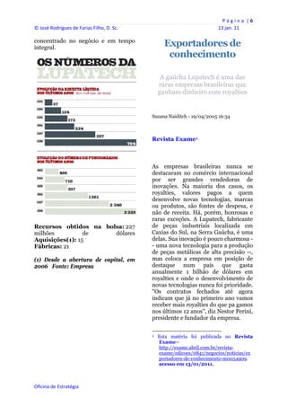 P á g i n a  | 6 
© José Rodrigues de Farias Filho, D. Sc.                                                                13 jan. 11 
 
concentrado no negócio e em tempo
integral.
                                                          Exportadores de
                                                           conhecimento

                                                     A gaúcha Lupatech é uma das
                                                    raras empresas brasileiras que
                                                    ganham dinheiro com royalties


                                                Suzana Naiditch - 19/04/2005 16:34



                                                Revista Exame2



                                                As empresas brasileiras nunca se
                                                destacaram no comércio internacional
                                                por ser grandes vendedoras de
                                                inovações. Na maioria dos casos, os
                                                royalties, valores pagos a quem
                                                desenvolve novas tecnologias, marcas
                                                ou produtos, são fontes de despesa, e
                                                não de receita. Há, porém, honrosas e
                                                raras exceções. A Lupatech, fabricante
Recursos obtidos na bolsa: 227                  de peças industriais localizada em
milhões          de    dólares                  Caxias do Sul, na Serra Gaúcha, é uma
Aquisições(1): 15                               delas. Sua inovação é pouco charmosa -
Fábricas: 21                                    - uma nova tecnologia para a produção
                                                de peças metálicas de alta precisão --,
(1) Desde a abertura de capital, em             mas coloca a empresa em posição de
2006 Fonte: Empresa                             destaque num país que gasta
                                                anualmente 1 bilhão de dólares em
                                                royalties e onde o desenvolvimento de
                                                novas tecnologias nunca foi prioridade.
                                                "Os contratos fechados até agora
                                                indicam que já no primeiro ano vamos
                                                receber mais royalties do que pa gamos
                                                nos últimos 12 anos", diz Nestor Perini,
                                                presidente e fundador da empresa.

                                                                                                            
                                                2   Esta matéria foi publicada no Revista
                                                    Exame–
                                                    http://exame.abril.com.br/revista-
                                                    exame/edicoes/0841/negocios/noticias/ex
                                                    portadores-de-conhecimento-m0054909.
                                                    acesso em 13/01/2011.
                                                 


Oficina de Estratégia                        
 