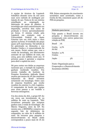 P á g i n a  | 7 
© José Rodrigues de Farias Filho, D. Sc.                                  13 jan. 11 
 
A equipe de técnicos da Lupatech                PIB. Países emergentes de crescimento
trabalhou durante cerca de seis anos            econômico mais acentuado, como a
num novo método de moldagem por                 Coréia do Sul, consomem quase 3% do
injeção de aço. Trata-se de um sistema          PIB em pesquisa.
semelhante      ao     empregado    na
fabricação de peças de plástico. A
tecnologia que usava anteriormente era
importada, envolvia dois ciclos de
produção e levava aproximadamente                 Dinheiro para inovar
90 horas. O sistema criado pela                   Veja quanto o Brasil investe em
Lupatech em conjunto com a                        pesquisa e desenvolvimento em
Universidade      Federal   de   Santa            comparação com outros países (em
Catarina tem um ciclo único e dura                relação ao PIB)
apenas 24 horas. O resultado são peças
quase 30% mais baratas. Tal método já             Brasil   1%
foi patenteado na Alemanha e nos
                                                  Coréia   2,7%
Estados Unidos e é comercializado há
                                                  do Sul
seis meses. Perini estima que, com a
venda da tecnologia, seu faturamento              Estados 2,7%
aumente de 150 milhões de reais, em               Unidos
2004, para 200 milhões neste ano. O
próximo passo é aprontar a empresa                Japão                  3%
para abrir o capital em 2007.
                                                  Fonte: Organização para a
Dá para contar nos dedos as empresas              Cooperação e o Desenvolvimento
nacionais que, a exemplo da Lupatech,
                                                  Econômico (OCDE)
ganham recebendo royalties. Um
recente trabalho do Instituto de
Pesquisa Econômica Aplicada (Ipea)
mostra que menos de 2% das empresas
industriais    do    Brasil   investem
seriamente em tecnologia. Outro caso
de empresa brasileira que recebe
royalties do exterior é a ALL Logística.
O computador de bordo que equipa
seus trens passou a ser vendido a
ferrovias estrangeiras.

Um dos sócios da ALL, o grupo GP, fez
em 2003 um investimento de 23
milhões de reais na Lupatech. "Não
investimos pensando que teríamos
ganhos com a venda de tecnologia", diz
Márcio Trigueiro, sócio da GP. No
mesmo ano, o BNDESPar comprou seu
segundo lote de debêntures da
companhia, no valor de 8 milhões de
reais. Os recursos para pesquisa e
desenvolvimento no Brasil ainda
correspondem a pouco mais de 1% do


Oficina de Estratégia                        
 