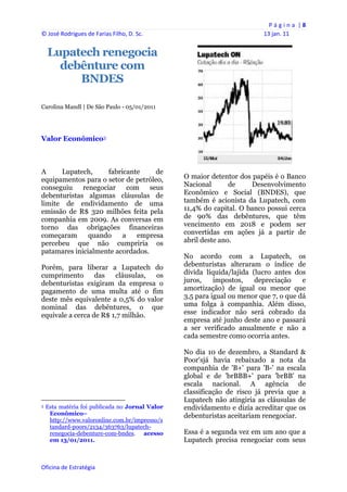 P á g i n a  | 8 
© José Rodrigues de Farias Filho, D. Sc.                                                    13 jan. 11 
 
    Lupatech renegocia
      debênture com
         BNDES

Carolina Mandl | De São Paulo - 05/01/2011




Valor Econômico3



A     Lupatech,     fabricante     de
equipamentos para o setor de petróleo,                             O maior detentor dos papéis é o Banco
conseguiu renegociar       com seus                                Nacional       de    Desenvolvimento
debenturistas algumas cláusulas de                                 Econômico e Social (BNDES), que
limite de endividamento de uma                                     também é acionista da Lupatech, com
emissão de R$ 320 milhões feita pela                               11,4% do capital. O banco possui cerca
companhia em 2009. As conversas em                                 de 90% das debêntures, que têm
torno das obrigações financeiras                                   vencimento em 2018 e podem ser
começaram      quando    a    empresa                              convertidas em ações já a partir de
percebeu que não cumpriria os                                      abril deste ano.
patamares inicialmente acordados.
                                                                   No acordo com a Lupatech, os
Porém, para liberar a Lupatech do                                  debenturistas alteraram o índice de
cumprimento       das   cláusulas, os                              dívida líquida/lajida (lucro antes dos
debenturistas exigiram da empresa o                                juros,    impostos,    depreciação    e
pagamento de uma multa até o fim                                   amortização) de igual ou menor que
deste mês equivalente a 0,5% do valor                              3,5 para igual ou menor que 7, o que dá
nominal das debêntures, o que                                      uma folga à companhia. Além disso,
equivale a cerca de R$ 1,7 milhão.                                 esse indicador não será cobrado da
                                                                   empresa até junho deste ano e passará
                                                                   a ser verificado anualmente e não a
                                                                   cada semestre como ocorria antes.

                                                                   No dia 10 de dezembro, a Standard &
                                                                   Poor'sjá havia rebaixado a nota da
                                                                   companhia de 'B+' para 'B-' na escala
                                                                   global e de 'brBBB+' para 'brBB' na
                                                                   escala nacional. A agência de
                                                                   classificação de risco já previa que a
                                                                   Lupatech não atingiria as cláusulas de
3   Esta matéria foi publicada no Jornal Valor                     endividamento e dizia acreditar que os
     Econômico–                                                    debenturistas aceitariam renegociar.
     http://www.valoronline.com.br/impresso/s
     tandard-poors/2134/363763/lupatech-
     renegocia-debenture-com-bndes. acesso                         Essa é a segunda vez em um ano que a
     em 13/01/2011.                                                Lupatech precisa renegociar com seus
 


Oficina de Estratégia                                           
 