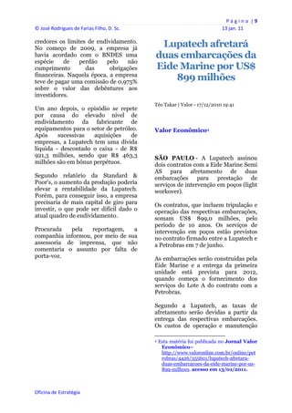 P á g i n a  | 9 
© José Rodrigues de Farias Filho, D. Sc.                                                                13 jan. 11 
 
credores os limites de endividamento.
No começo de 2009, a empresa já
                                                 Lupatech afretará
havia acordado com o BNDES uma                  duas embarcações da
espécie    de    perdão   pelo     não
cumprimento        das      obrigações          Eide Marine por US$
financeiras. Naquela época, a empresa
teve de pagar uma comissão de 0,975%
                                                    899 milhões
sobre o valor das debêntures aos
investidores.
                                                Téo Takar | Valor - 17/12/2010 19:41
Um ano depois, o episódio se repete
por causa do elevado nível de
endividamento da fabricante de
equipamentos para o setor de petróleo.          Valor Econômico4
Após     sucessivas  aquisições    de
empresas, a Lupatech tem uma dívida
líquida - descontado o caixa - de R$
921,3 milhões, sendo que R$ 463,3               SÃO PAULO - A Lupatech assinou
milhões são em bônus perpétuos.                 dois contratos com a Eide Marine Semi
                                                AS para afretamento de duas
Segundo relatório da Standard &                 embarcações para prestação de
Poor's, o aumento da produção poderia           serviços de intervenção em poços (light
elevar a rentabilidade da Lupatech.             workover).
Porém, para conseguir isso, a empresa
precisaria de mais capital de giro para         Os contratos, que incluem tripulação e
investir, o que pode ser difícil dado o         operação das respectivas embarcações,
atual quadro de endividamento.                  somam US$ 899,0 milhões, pelo
                                                período de 10 anos. Os serviços de
Procurada   pela   reportagem,    a             intervenção em poços estão previstos
companhia informou, por meio de sua             no contrato firmado entre a Lupatech e
assessoria de imprensa, que não                 a Petrobras em 7 de junho.
comentaria o assunto por falta de
porta-voz.                                      As embarcações serão construídas pela
                                                Eide Marine e a entrega da primeira
                                                unidade está prevista para 2012,
                                                quando começa o fornecimento dos
                                                serviços do Lote A do contrato com a
                                                Petrobras.

                                                Segundo a Lupatech, as taxas de
                                                afretamento serão devidas a partir da
                                                entrega das respectivas embarcações.
                                                Os custos de operação e manutenção
                                                                                                            
                                                4   Esta matéria foi publicada no Jornal Valor
                                                     Econômico–
                                                     http://www.valoronline.com.br/online/pet
                                                     robras/4426/355601/lupatech-afretara-
                                                     duas-embarcacoes-da-eide-marine-por-us-
                                                     899-milhoes. acesso em 13/01/2011.
                                                 


Oficina de Estratégia                        
 