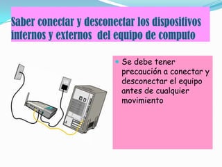 Saber conectar y desconectar los dispositivos
internos y externos del equipo de computo
 Se debe tener
precaución a conectar y
desconectar el equipo
antes de cualquier
movimiento
 