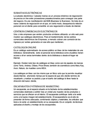 SUBASTAS ELECTRÓNICAS
La subasta electrónica / subasta inversa es un proceso dinámico de negociación
de precios on line entre proveedores preseleccionados para conseguir una parte
del negocio. Es una manifestación del B2B (Business to Business). Se trata de un
nuevo sistema de negociación en el que, en cierto modo, desaparece la relación
personal con el cliente para convertirla en una negociación a través de internet.
CENTROS COMERCIALES ELECTRÓNICOS
Una o más empresas que venden productos similares utilizando un sitio web para
mostrar sus catálogos electrónicos. Para el mantenimiento de los centros
comerciales electrónicos las Empresas, a menudo cobran una comisión de los
ingresos por ventas generados en ese sitio que mantienen.
CATÁLOGOS ONLINE
Es un catálogo automatizado de acceso público en línea de los materiales de una
biblioteca. Generalmente, tanto el personal de la biblioteca como el público tienen
acceso a él en varias terminales dentro de la biblioteca o desde el hogar vía
Internet.
Ejemplo: Existen todo tipo de catálogos en línea como son de zapatos de marcas
como Terra, Andrea, Cklass, Price Shoes; también de cosméticos como Mary Kay,
Avon, Natura; de muebles como IKEA.
Los catálogos en línea son los mismo que en físico solo que te permite visualizar
desde Internet, ahorrando tiempo por la espera de que otro cliente termine de
visualizarlo y realizar su pedido y que el dueño del catálogo lo lleve hasta la
dirección del nuevo cliente.
ESCAPARATES OVITRINAS DE MARKETING
Un escaparate, es el espacio situado en la fachada de los establecimientos
comerciales destinado a exhibir tras un cristal una muestra de los productos o
servicios que se ofrecen en el interior. El escaparate contribuye tanto a la venta
como a la buena imagen del establecimiento. El escaparatismo es el arte de
presentar de forma adecuada, combinando objetos y materiales, los artículos que
tiene a la venta un establecimiento en su escaparate. Es un conjunto de técnicas
aplicadas al diseño y montaje de los escaparates.
 