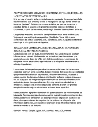 PROVEEDORES DE SERVICIOS DE CADENA DE VALOR: PORTALES
HORIZONTALES Y VERTICALES
Una vez que el usuario se ha conectado con su proveedor de acceso, hace falta
una herramienta que ordene y facilite la navegación. Es aquí donde entran los
llamados “portales”. Tal como su nombre lo indica, se trata de un umbral o
pasadizo donde al usuario se le presentan distintas opciones temáticas o
funcionales, a partir de las cuales puede elegir distintas “destinaciones” en la red.
Los portales verticales, en cambio, se especializan en un tema (Garden.com,
Viajo.com); una región o área geográfica (StarMedia, Terra, UOL); o una
combinación de ambas (SportsYa.com, planetavida.com). La publicidad también
constituye la principal fuente de ingresos.
BUSCADORES COMERCIALES: ESPECIALIZADOS, MOTORES DE
BÚSQUEDA, METABUSCADORES
Los buscadores son, sin duda, los instrumentos más utilizados para localizar
información en Internet. Un buscador es, en realidad, una herramienta que
gestiona bases de datos de URLs con distintos contenidos. Los motores de
búsqueda se han expandido a algo más que a la búsqueda de documentos o
artículos importantes.
Los motores de búsqueda especializados son recopilaciones de los recursos
existentes sobre un tema específico. Existen motores de búsqueda especializados
que permiten la localización de personas, de correo electrónico, ciudades y
países, grupos de discusión, listas de distribución, software, música, imágenes,
etc. La búsqueda de imágenes sugiere el empleo de técnicas diferentes al del
resto de los temas de especialización. Son muy parecidos a los índices o
directorios, aunque sólo abordan algún área concreta. Suelen ser grandes
recopilaciones del conjunto de recursos sobre un tema específico.
Metabuscadores: agrupan o combinan las potencialidades de varios motores de
búsqueda. También permiten buscar en varios buscadores al mismo tiempo. Los
metabuscadores no almacenan las descripciones de páginas en sus bases de
datos, sino que contienen los registros de los motores de búsqueda y la
información sobre ellos, adecuando su expresión a los diferentes motores para
remitir la consulta a los motores.
Ejemplo: Yahoo!, Google, Lycos, Ask, Altavista, msn, AOL, overture
 