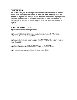 CONCLUSION:
Hoy en día la mayoría de las empresas han decidido tener un sitio en internet
debido a que el comercio electrónico ha dado muy buen resultados porque la
mayoría de la gente está al dia en la web checando si encuentran algún producto
o servicio que necesiten, es por eso que debemos de tener bien en claro el
proceso para la creación de nuestro negocio en la web tener muy en claro el
objetivo.
FUENTES CONSULTADAS
http://modeloselectronicos.blogspot.mx/
http://www.tiendaonlineprofesional.com/cubic/ap/cubic.php/doc/Comercio-
electronico.-Tiendas-virtuales-283.html
http://jesusantoniomorenocadena.blogspot.mx/2014/10/tiendas-electronicas-de-
venta-directa.html
https://es.wikipedia.org/wiki/Cat%C3%A1logo_en_l%C3%ADnea
http://html.rincondelvago.com/comercio-electronico_9.html
 