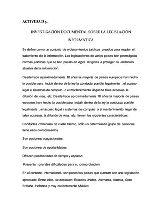 ACTIVIDAD 5.
INVESTIGACIÓN DOCUMENTAL SOBRE LA LEGISLACIÓN
INFORMÁTICA.
Se define como un conjunto de ordenamientos jurídicos creados para regular el
tratamiento de la información. Las legislaciones de varios países han promulgado
normas jurídicas que se han puesto en vigor dirigidas a proteger la utilización
abusiva de la información.
Desde hace aproximadamente 10 años la mayoría de países europeos han hecho
lo posible para incluir dentro de la ley la conducta punible legalmente , el acceso
legal a sistemas de cómputo o el mantenimiento ilegal de tales accesos, la
difusión de virus, etc. Desde hace aproximadamente 10 años la mayoría de países
europeos han hecho lo posible para incluir dentro de la ley la conducta punible
legalmente , el acceso legal a sistemas de cómputo o el mantenimiento ilegal de
tales accesos, la difusión de virus, etc. tienen las siguientes características:
Conductas criminales de cuello blanco, sólo un determinado grupo de personas
tiene esos conocimientos
Son acciones ocupacionales
Son acciones de oportunidades
Ofrecen posibilidades de tiempo y espacio
Presentan grandes dificultades para su comprobación
En el contexto internacional, son pocos los países que cuentan con una legislación
apropiada. Entre ellos, se destacan: Estados Unidos, Alemania, Austria, Gran
Bretaña, Holanda y muy recientemente México.
 