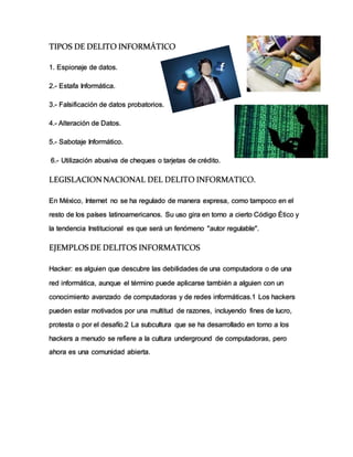 TIPOS DE DELITO INFORMÁTICO
1. Espionaje de datos.
2.- Estafa Informática.
3.- Falsificación de datos probatorios.
4.- Alteración de Datos.
5.- Sabotaje Informático.
6.- Utilización abusiva de cheques o tarjetas de crédito.
LEGISLACIONNACIONAL DEL DELITO INFORMATICO.
En México, Internet no se ha regulado de manera expresa, como tampoco en el
resto de los países latinoamericanos. Su uso gira en torno a cierto Código Ético y
la tendencia Institucional es que será un fenómeno "autor regulable".
EJEMPLOS DE DELITOS INFORMATICOS
Hacker: es alguien que descubre las debilidades de una computadora o de una
red informática, aunque el término puede aplicarse también a alguien con un
conocimiento avanzado de computadoras y de redes informáticas.1 Los hackers
pueden estar motivados por una multitud de razones, incluyendo fines de lucro,
protesta o por el desafío.2 La subcultura que se ha desarrollado en torno a los
hackers a menudo se refiere a la cultura underground de computadoras, pero
ahora es una comunidad abierta.
 