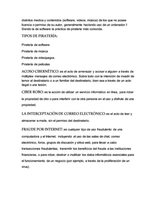 distintos medios y contenidos (software, videos, música) de los que no posee
licencia o permiso de su autor, generalmente haciendo uso de un ordenador.1
Siendo la de software la práctica de piratería más conocida.
TIPOS DE PIRATERÍA:
Piratería de software
Piratería de música
Piratería de videojuegos
Piratería de películas
ACOSO CIBERNÉTICO: es el acto de amenazar y acosar a alguien a través de
múltiples mensajes de correo electrónico. Sobre todo con la intención de invadir de
temor al destinatario o a un familiar del destinatario, bien sea a través de un acto
ilegal o una lesión.
CIBER ROBO: es la acción de utilizar un servicio informático en línea, para robar
la propiedad de otro o para interferir con la otra persona en el uso y disfrute de una
propiedad.
LA INTERCEPTACIÓNDE CORREO ELECTRÓNICO:es el acto de leer y
almacenar e-mails, sin el permiso del destinatario.
FRAUDE POR INTERNET: es cualquier tipo de uso fraudulento de una
computadora y el Internet, incluyendo el uso de las salas de chat, correo
electrónico, foros, grupos de discusión y sitios web, para llevar a cabo
transacciones fraudulentas, transmitir los beneficios del fraude a las instituciones
financieras, o para robar, destruir o inutilizar los datos informáticos esenciales para
el funcionamiento de un negocio (por ejemplo, a través de la proliferación de un
virus).
 