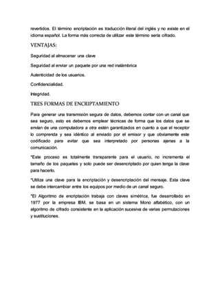 revertidos. El término encriptación es traducción literal del inglés y no existe en el
idioma español. La forma más correcta de utilizar este término sería cifrado.
VENTAJAS:
Seguridad al almacenar una clave
Seguridad al enviar un paquete por una red inalámbrica
Autenticidad de los usuarios.
Confidencialidad.
Integridad.
TRES FORMAS DE ENCRIPTAMIENTO
Para generar una transmisión segura de datos, debemos contar con un canal que
sea seguro, esto es debemos emplear técnicas de forma que los datos que se
envían de una computadora a otra estén garantizados en cuanto a que el receptor
lo comprenda y sea idéntico al enviado por el emisor y que obviamente este
codificado para evitar que sea interpretado por personas ajenas a la
comunicación.
*Este proceso es totalmente transparente para el usuario, no incrementa el
tamaño de los paquetes y solo puede ser desencriptado por quien tenga la clave
para hacerlo.
*Utiliza una clave para la encriptación y desencriptación del mensaje. Esta clave
se debe intercambiar entre los equipos por medio de un canal seguro.
*El Algoritmo de encriptación trabaja con claves simétrica, fue desarrollado en
1977 por la empresa IBM, se basa en un sistema Mono alfabético, con un
algoritmo de cifrado consistente en la aplicación sucesiva de varias permutaciones
y sustituciones.
 