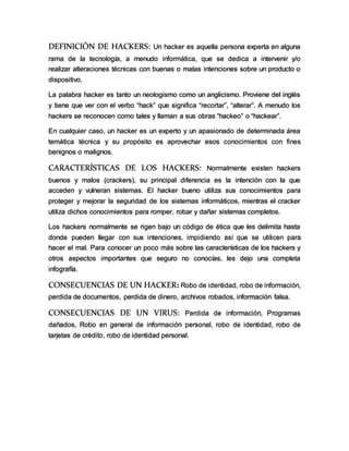 DEFINICIÓN DE HACKERS: Un hacker es aquella persona experta en alguna
rama de la tecnología, a menudo informática, que se dedica a intervenir y/o
realizar alteraciones técnicas con buenas o malas intenciones sobre un producto o
dispositivo.
La palabra hacker es tanto un neologismo como un anglicismo. Proviene del inglés
y tiene que ver con el verbo “hack” que significa “recortar”, “alterar”. A menudo los
hackers se reconocen como tales y llaman a sus obras “hackeo” o “hackear”.
En cualquier caso, un hacker es un experto y un apasionado de determinada área
temática técnica y su propósito es aprovechar esos conocimientos con fines
benignos o malignos.
CARACTERÍSTICAS DE LOS HACKERS: Normalmente existen hackers
buenos y malos (crackers), su principal diferencia es la intención con la que
acceden y vulneran sistemas. El hacker bueno utiliza sus conocimientos para
proteger y mejorar la seguridad de los sistemas informáticos, mientras el cracker
utiliza dichos conocimientos para romper, robar y dañar sistemas completos.
Los hackers normalmente se rigen bajo un código de ética que les delimita hasta
donde pueden llegar con sus intenciones, impidiendo así que se utilicen para
hacer el mal. Para conocer un poco más sobre las características de los hackers y
otros aspectos importantes que seguro no conocías, les dejo una completa
infografía.
CONSECUENCIAS DE UN HACKER: Robo de identidad, robo de información,
perdida de documentos, perdida de dinero, archivos robados, información falsa.
CONSECUENCIAS DE UN VIRUS: Perdida de información, Programas
dañados, Robo en general de información personal, robo de identidad, robo de
tarjetas de crédito, robo de identidad personal.
 