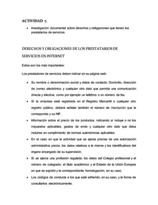 ACTIVIDAD 7.
 Investigación documental sobre derechos y obligaciones que tienen los
prestatarios de servicios.
DERECHOS Y OBLIGACIONES DE LOS PRESTATARIOS DE
SERVICIOS EN INTERNET
Estos son los más importantes:
Los prestadores de servicios deben indicar en su página web:
 Su nombre o denominación social y datos de contacto: Domicilio, dirección
de correo electrónico y cualquier otro dato que permita una comunicación
directa y efectiva, como por ejemplo un teléfono o un número de fax.
 Si la empresa está registrada en el Registro Mercantil o cualquier otro
registro público, deberá señalar también el número de inscripción que le
corresponda y su NIF.
 Información sobre el precio de los productos, indicando si incluye o no los
impuestos aplicables, gastos de envío y cualquier otro dato que deba
incluirse en cumplimiento de normas autonómicas aplicables.
 En el caso en que la actividad que se ejerza precise de una autorización
administrativa previa, los datos relativos a la misma y los identificativos del
órgano encargado de su supervisión.
 Si se ejerce una profesión regulada, los datos del Colegio profesional y el
número de colegiado, el título académico y el Estado de la Unión Europea
en que se expidió y la correspondiente homologación, en su caso.
 Los códigos de conducta a los que esté adherido, en su caso, y la forma de
consultarlos electrónicamente.
 