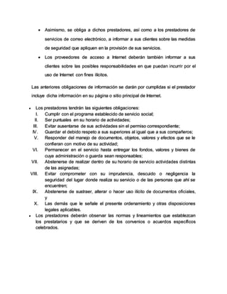  Asimismo, se obliga a dichos prestadores, así como a los prestadores de
servicios de correo electrónico, a informar a sus clientes sobre las medidas
de seguridad que apliquen en la provisión de sus servicios.
 Los proveedores de acceso a Internet deberán también informar a sus
clientes sobre las posibles responsabilidades en que puedan incurrir por el
uso de Internet con fines ilícitos.
Las anteriores obligaciones de información se darán por cumplidas si el prestador
incluye dicha información en su página o sitio principal de Internet.
 Los prestadores tendrán las siguientes obligaciones:
I. Cumplir con el programa establecido de servicio social;
II. Ser puntuales en su horario de actividades;
III. Evitar ausentarse de sus actividades sin el permiso correspondiente;
IV. Guardar el debido respeto a sus superiores al igual que a sus compañeros;
V. Responder del manejo de documentos, objetos, valores y efectos que se le
confieran con motivo de su actividad;
VI. Permanecer en el servicio hasta entregar los fondos, valores y bienes de
cuya administración o guarda sean responsables;
VII. Abstenerse de realizar dentro de su horario de servicio actividades distintas
de las asignadas;
VIII. Evitar comprometer con su imprudencia, descuido o negligencia la
seguridad del lugar donde realiza su servicio o de las personas que ahí se
encuentren;
IX. Abstenerse de sustraer, alterar o hacer uso ilícito de documentos oficiales,
y
X. Las demás que le señale el presente ordenamiento y otras disposiciones
legales aplicables.
 Los prestadores deberán observar las normas y lineamientos que establezcan
los prestatarios y que se deriven de los convenios o acuerdos específicos
celebrados.
 