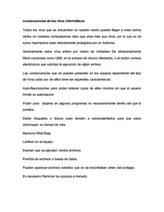 consecuencias de los virus informáticos
Todos los virus que se encuentran en nuestro medio pueden llegar a crear serios
daños en nuestras computadoras claro que unos más que otros, por lo que es de
suma importancia estar debidamente protegidos por un Antivirus.
Generalmente estos virus entran por medio de Unidades De almacenamiento
Móvil conocidas como USB, en la entrada de discos infectados, o al recibir correos
electrónicos que solicitan la ejecución de algún archivo.
Las consecuencias que se pueden presentar en los equipos dependerán del tipo
de Virus cada uno de ellos tiene las siguientes características:
Auto-Reproducirse para poder obtener copia de ellos mismos sin que el usuario
brinde su autorización
Poder para alojarse en algunos programas no necesariamente dentro del que lo
portaba.
Dañar disquetes o discos pues tienden a sobrecalentarlos para que estos
disminuyan su tiempo de vida.
Memoria RAM Baja
Lentitud en el equipo.
Impiden que se ejecuten ciertos archivos.
Perdida de archivos o bases de datos.
Pueden aparecer archivos extraños que no se encontraban antes del contagio.
Es necesario Reiniciar los equipos a menudo.
 
