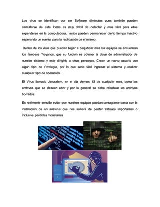 Los virus se identifican por ser Software diminutos pues también pueden
camuflarse de esta forma es muy difícil de detectar y mas fácil para ellos
expenderse en la computadora, estos pueden permanecer cierto tiempo inactivo
esperando un evento para la replicación de el mismo.
Dentro de los virus que pueden llegar a perjudicar mas los equipos se encuentran
los famosos Troyanos, que su función es obtener la clave de administrador de
nuestro sistema y este dirigirlo a otras personas, Crean un nuevo usuario con
algún tipo de Privilegio, por lo que seria fácil ingresar al sistema y realizar
cualquier tipo de operación.
El Virus llamado Jerusalem, en el día viernes 13 de cualquier mes, borra los
archivos que se desean abrir y por lo general se debe reinstalar los archivos
borrados.
Es realmente sencillo evitar que nuestros equipos puedan contagiarse basta con la
instalación de un antivirus que nos salvara de perder trabajos importantes o
inclusive perdidas monetarias
 