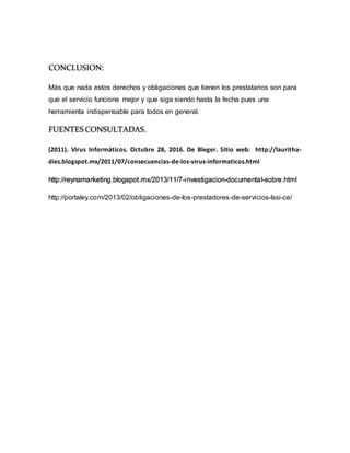 CONCLUSION:
Más que nada estos derechos y obligaciones que tienen los prestatarios son para
que el servicio funcione mejor y que siga siendo hasta la fecha pues una
herramienta indispensable para todos en general.
FUENTES CONSULTADAS.
(2011). Virus Informáticos. Octubre 28, 2016. De Bleger. Sitio web: http://lauritha-
diez.blogspot.mx/2011/07/consecuencias-de-los-virus-informaticos.html
http://reynamarketing.blogspot.mx/2013/11/7-investigacion-documental-sobre.html
http://portaley.com/2013/02/obligaciones-de-los-prestadores-de-servicios-lssi-ce/
 
