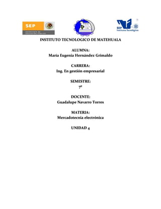 INSTITUTO TECNOLOGICO DE MATEHUALA
ALUMNA:
María Eugenia Hernández Grimaldo
CARRERA:
Ing. En gestión empresarial
SEMESTRE:
7º
DOCENTE:
Guadalupe Navarro Torres
MATERIA:
Mercadotecnia electrónica
UNIDAD 4
 