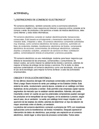 ACTIVIDAD 3.
“3 DEFINICIONES DE COMERCIO ELECTRONICO”
*El comercio electrónico, también conocido como e-commerce (electronic
commerce en inglés) o bien negocios por Internet o negocios online, consiste en la
compra y venta de productos o de servicios a través de medios electrónicos, tales
como Internet y otras redes informáticas.
*El comercio electrónico consiste en realizar electrónicamente transacciones
comerciales. Está basado en el tratamiento y transmisión electrónica de datos,
incluidos texto, imágenes y vídeo. El comercio electrónico comprende actividades
muy diversas, como comercio electrónico de bienes y servicios, suministro en
línea de contenidos digitales, transferencia electrónica de fondos, compraventa
electrónica de acciones, conocimientos de embarque electrónicos, subastas,
diseños y proyectos conjuntos, prestación de servicios en línea contratación
pública, comercialización directa al consumidor y servicios posventa.
*El comercio electrónico es una metodología moderna para hacer negocios que
detecta la necesidad de las empresas, comerciantes y consumidores de
reducir costos, así como mejorar la calidad de los bienes y servicios, además de
mejorar el tiempo de entrega de los bienes o servicios. Por lo tanto no debe
seguirse contemplando el comercio electrónico como una tecnología, sino que es
el uso de la tecnología para mejorar la forma de llevar a cabo las actividades
empresariales.
ORIGEN Y EVOLUCIÓNHISTÓRICA
En los últimos decenios del siglo XIX empresas comerciales como Montgomery
Ward y luego Sears iniciaron la venta por catálogo en los Estados Unidos. Este
sistema de venta, revolucionario para la época, consiste en un catálogo con fotos
ilustrativas de los productos a vender. Este permitió a las empresas captar nuevos
segmentos de mercado que no estaban siendo atendidos. Además, otro punto
importante a tener en cuenta es que los potenciales compradores pueden escoger
los productos en la tranquilidad de sus hogares, sin la asistencia o presión, según
sea el caso, de un vendedor. La venta por catálogo tomó mayor impulso con la
aparición de las tarjetas de crédito; además de determinar un tipo de relación de
mayor anonimato entre el cliente y el vendedor.
La práctica del comercio electrónico comenzó a principios de 1970, con novedosas
aplicaciones como la transferencia de fondos monetarios. Después apareció el
intercambio de datos vía electrónica, que produjo una expiación en el comercio
electrónico, dando lugar a otros tipos de procesos comerciales. Todos estos
 