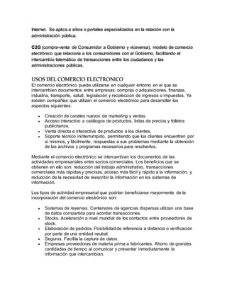 Internet. Se aplica a sitios o portales especializados en la relación con la
administración pública.
C2G (compra-venta de Consumidor a Gobierno y viceversa), modelo de comercio
electrónico que relaciona a los consumidores con el Gobierno, facilitando el
intercambio telemático de transacciones entre los ciudadanos y las
administraciones públicas.
USOS DEL COMERCIO ELECTRONICO
El comercio electrónico puede utilizarse en cualquier entorno en el que se
intercambien documentos entre empresas: compras o adquisiciones, finanzas,
industria, transporte, salud, legislación y recolección de ingresos o impuestos. Ya
existen compañías que utilizan el comercio electrónico para desarrollar los
aspectos siguientes:
 Creación de canales nuevos de marketing y ventas.
 Acceso interactivo a catálogos de productos, listas de precios y folletos
publicitarios.
 Venta directa e interactiva de productos a los clientes.
 Soporte técnico ininterrumpido, permitiendo que los clientes encuentren por
sí mismos, y fácilmente, respuestas a sus problemas mediante la obtención
de los archivos y programas necesarios para resolverlos.
Mediante el comercio electrónico se intercambian los documentos de las
actividades empresariales entre socios comerciales. Los beneficios que se
obtienen en ello son: reducción del trabajo administrativo, transacciones
comerciales más rápidas y precisas, acceso más fácil y rápido a la información, y
reducción de la necesidad de reescribir la información en los sistemas de
información.
Los tipos de actividad empresarial que podrían beneficiarse mayormente de la
incorporación del comercio electrónico son:
 Sistemas de reservas. Centenares de agencias dispersas utilizan una base
de datos compartida para acordar transacciones.
 Stocks. Aceleración a nivel mundial de los contactos entre proveedores de
stock.
 Elaboración de pedidos. Posibilidad de referencia a distancia o verificación
por parte de una entidad neutral.
 Seguros. Facilita la captura de datos.
 Empresas proveedoras de materia prima a fabricantes. Ahorro de grandes
cantidades de tiempo al comunicar y presentar inmediatamente la
información que intercambian.
 