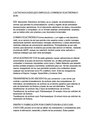 LAS TECNOLOGÍAS QUE EMPLEA EL COMERCIO ELECTRÓNICO
SON:
EDI Intercambio Electrónico de Datos, es un conjunto de procedimientos y
normas que permiten la comercialización, control y registro de las actividades
(transacciones) electrónicas. Es el intercambio electrónico de datos y documentos
de computador a computador, en un formato estándar universalmente aceptado,
que se realiza entre una empresa y sus Asociados Comerciales.
CORREO ELECTRÓNICO Correo electrónico, o en inglés e-mail (electronic
mail), es un servicio de red que permite a los usuarios enviar y recibir mensajes
rápidamente (también denominados mensajes electrónicos o cartas electrónicas)
mediante sistemas de comunicación electrónicos. Principalmente se usa este
nombre para denominar al sistema que provee este servicio en Internet, mediante
el protocolo SMTP, aunque por extensión también puede verse aplicado a
sistemas análogos que usen otras tecnologías.
APLICACIONES DE VOZ Se están gestando nuevas aplicaciones en Internet
encaminadas al acceso de servicios mediante voz, en ellas participan grandes
compañías e inversores importantes como Lycos y Tellme Networks que lanzarán
sendos portales dirigidos a suministrar contenidos para voz. Se han anunciado los
nuevos navegadores de voz que permitirán acceder a los contenidos desde
cualquier tipo de terminal como PC o teléfono móvil. Entre los navegadores
destacan el Nuance Voyager, SpeechSite y Conserva Web.
TRANSFERENCIA DE ARCHIVO Es una convención o una norma que
controla o permite la transferencia de archivos entre dos computadoras. En
informática, de transferencia de archivos es un término genérico para referirse al
acto de transmisión de ficheros a través de una red informática. Tipos de
transferencias de archivos Hay 2 tipos de transferencias de archivos:
Transferencia de archivos quot; Pull-basedquot: El receptor inicia una solicitud de
transmisión de ficheros.
Transferencia de archivos quot; Push-basedquot: El emisor inicia una solicitud de
transmisión de ficheros.
DISEÑO Y FABRICACIÓN POR COMPUTADORA (CAD/CAM)
CAD/CAM, proceso en el cual se utilizan los ordenadores o computadoras para
mejorar la fabricación, desarrollo y diseño de los productos. Éstos pueden
 