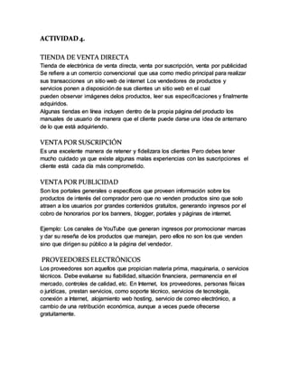 ACTIVIDAD 4.
TIENDA DE VENTA DIRECTA
Tienda de electrónica de venta directa, venta por suscripción, venta por publicidad
Se refiere a un comercio convencional que usa como medio principal para realizar
sus transacciones un sitio web de internet Los vendedores de productos y
servicios ponen a disposición de sus clientes un sitio web en el cual
pueden observar imágenes delos productos, leer sus especificaciones y finalmente
adquiridos.
Algunas tiendas en línea incluyen dentro de la propia página del producto los
manuales de usuario de manera que el cliente puede darse una idea de antemano
de lo que está adquiriendo.
VENTA POR SUSCRIPCIÓN
Es una excelente manera de retener y fidelizara los clientes Pero debes tener
mucho cuidado ya que existe algunas malas experiencias con las suscripciones el
cliente está cada día más comprometido.
VENTA POR PUBLICIDAD
Son los portales generales o específicos que proveen información sobre los
productos de interés del comprador pero que no venden productos sino que solo
atraen a los usuarios por grandes contenidos gratuitos, generando ingresos por el
cobro de honorarios por los banners, blogger, portales y páginas de internet.
Ejemplo: Los canales de YouTube que generan ingresos por promocionar marcas
y dar su reseña de los productos que manejan, pero ellos no son los que venden
sino que dirigen su público a la página del vendedor.
PROVEEDORES ELECTRÓNICOS
Los proveedores son aquellos que propician materia prima, maquinaria, o servicios
técnicos. Debe evaluarse su fiabilidad, situación financiera, permanencia en el
mercado, controles de calidad, etc. En Internet, los proveedores, personas físicas
o jurídicas, prestan servicios, como soporte técnico, servicios de tecnología,
conexión a Internet, alojamiento web hosting, servicio de correo electrónico, a
cambio de una retribución económica, aunque a veces puede ofrecerse
gratuitamente.
 
