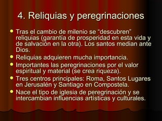 4. Reliquias y peregrinaciones4. Reliquias y peregrinaciones
 Tras el cambio de milenio se “descubren”Tras el cambio de milenio se “descubren”
reliquias (garantía de prosperidad en esta vida yreliquias (garantía de prosperidad en esta vida y
de salvación en la otra). Los santos median antede salvación en la otra). Los santos median ante
Dios.Dios.
 Reliquias adquieren mucha importancia.Reliquias adquieren mucha importancia.
 Importantes las peregrinaciones por el valorImportantes las peregrinaciones por el valor
espiritual y material (se crea riqueza).espiritual y material (se crea riqueza).
 Tres centros principales: Roma, Santos LugaresTres centros principales: Roma, Santos Lugares
en Jerusalén y Santiago en Compostela.en Jerusalén y Santiago en Compostela.
 Nace el tipo de iglesia de peregrinación y seNace el tipo de iglesia de peregrinación y se
intercambian influencias artísticas y culturales.intercambian influencias artísticas y culturales.
 