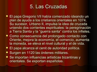 5. Las Cruzadas5. Las Cruzadas
 El papa Gregorio VII había comenzado ideando unEl papa Gregorio VII había comenzado ideando un
plan de ayuda a los cristianos orientales en 1074.plan de ayuda a los cristianos orientales en 1074.
Su sucesor, Urbano II, impulsa la idea de cruzadaSu sucesor, Urbano II, impulsa la idea de cruzada
uniendo dos corrientes espirituales: la peregrinaciónuniendo dos corrientes espirituales: la peregrinación
a Tierra Santa y la “guerra santa” contra los infieles.a Tierra Santa y la “guerra santa” contra los infieles.
 Como consecuencia del prolongado contacto conComo consecuencia del prolongado contacto con
Oriente, mejora la economía, el comercio, aumentaOriente, mejora la economía, el comercio, aumenta
la moneda, se eleva el nivel cultural y el de vida.la moneda, se eleva el nivel cultural y el de vida.
 El papa alcanza el cenit de autoridad política.El papa alcanza el cenit de autoridad política.
 Surgen en 1120 las órdenes militares.Surgen en 1120 las órdenes militares.
 Se importan influencias artísticas bizantinas ySe importan influencias artísticas bizantinas y
orientales. Se exportan españolas.orientales. Se exportan españolas.
 