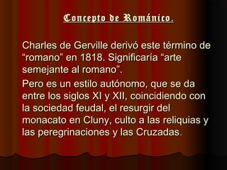 Concepto de RománicoConcepto de Románico ..
Charles de Gerville derivó este término deCharles de Gerville derivó este término de
“romano” en 1818. Significaría “arte“romano” en 1818. Significaría “arte
semejante al romano”.semejante al romano”.
Pero es un estilo autónomo, que se daPero es un estilo autónomo, que se da
entre los siglos XI y XII, coincidiendo conentre los siglos XI y XII, coincidiendo con
la sociedad feudal, el resurgir della sociedad feudal, el resurgir del
monacato en Cluny, culto a las reliquias ymonacato en Cluny, culto a las reliquias y
las peregrinaciones y las Cruzadaslas peregrinaciones y las Cruzadas..
 