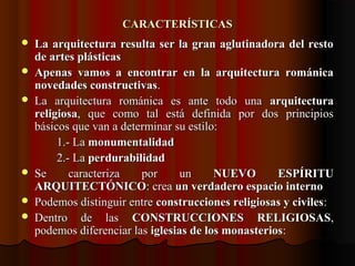 CARACTERÍSTICASCARACTERÍSTICAS
 La arquitectura resulta ser la gran aglutinadora del restoLa arquitectura resulta ser la gran aglutinadora del resto
de artes plásticasde artes plásticas
 Apenas vamos a encontrar en la arquitectura románicaApenas vamos a encontrar en la arquitectura románica
novedades constructivasnovedades constructivas..
 La arquitectura románica es ante todo unaLa arquitectura románica es ante todo una arquitecturaarquitectura
religiosareligiosa, que como tal está definida por dos principios, que como tal está definida por dos principios
básicos que van a determinar su estilo:básicos que van a determinar su estilo:
1.- La1.- La monumentalidadmonumentalidad
2.- La2.- La perdurabilidadperdurabilidad
 Se caracteriza por unSe caracteriza por un NUEVO ESPÍRITUNUEVO ESPÍRITU
ARQUITECTÓNICOARQUITECTÓNICO: crea: crea un verdadero espacio internoun verdadero espacio interno
 Podemos distinguir entrePodemos distinguir entre construcciones religiosas y civilesconstrucciones religiosas y civiles::
 Dentro de lasDentro de las CONSTRUCCIONES RELIGIOSASCONSTRUCCIONES RELIGIOSAS,,
podemos diferenciar laspodemos diferenciar las iglesias de los monasteriosiglesias de los monasterios::
 