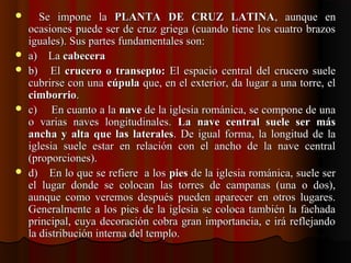      Se  impone  la Se  impone  la  PLANTA DE CRUZ LATINAPLANTA DE CRUZ LATINA,  aunque  en ,  aunque  en 
ocasiones puede ser de cruz griega (cuando tiene los cuatro brazos ocasiones puede ser de cruz griega (cuando tiene los cuatro brazos 
iguales). Sus partes fundamentales son:iguales). Sus partes fundamentales son:
 a)    La a)    La cabeceracabecera
 b)    El b)    El  crucero o transepto:crucero o transepto: El espacio central del crucero suele El espacio central del crucero suele 
cubrirse con una cubrirse con una cúpulacúpula que, en el exterior, da lugar a una torre, el  que, en el exterior, da lugar a una torre, el 
cimborriocimborrio..
 c)     En cuanto a la c)     En cuanto a la navenave de la iglesia románica, se compone de una  de la iglesia románica, se compone de una 
o  varias  naves  longitudinales. o  varias  naves  longitudinales.  La nave central suele ser másLa nave central suele ser más
ancha y alta que las lateralesancha y alta que las laterales. De igual forma, la longitud de la . De igual forma, la longitud de la 
iglesia  suele  estar  en  relación  con  el  ancho  de  la  nave  central iglesia  suele  estar  en  relación  con  el  ancho  de  la  nave  central 
(proporciones).(proporciones).
 d)    En lo que se refiere  a los d)    En lo que se refiere  a los piespies de la iglesia románica, suele ser  de la iglesia románica, suele ser 
el  lugar  donde  se  colocan  las  torres  de  campanas  (una  o  dos), el  lugar  donde  se  colocan  las  torres  de  campanas  (una  o  dos), 
aunque  como  veremos  después  pueden  aparecer  en  otros  lugares. aunque  como  veremos  después  pueden  aparecer  en  otros  lugares. 
Generalmente a los pies de la iglesia se coloca también la fachada Generalmente a los pies de la iglesia se coloca también la fachada 
principal, cuya decoración cobra gran importancia, e irá reflejando principal, cuya decoración cobra gran importancia, e irá reflejando 
la distribución interna del templo.la distribución interna del templo.
 