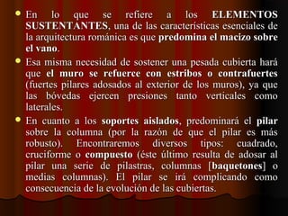  En  lo  que  se  refiere  a  los En  lo  que  se  refiere  a  los  ELEMENTOSELEMENTOS
SUSTENTANTESSUSTENTANTES, una de las características esenciales de , una de las características esenciales de 
la arquitectura románica es que la arquitectura románica es que predomina el macizo sobrepredomina el macizo sobre
el vanoel vano. . 
 Esa misma necesidad de sostener una pesada cubierta hará Esa misma necesidad de sostener una pesada cubierta hará 
que que  el muro se refuerce con estribos o contrafuertesel muro se refuerce con estribos o contrafuertes  
(fuertes pilares adosados al exterior de los muros), ya que (fuertes pilares adosados al exterior de los muros), ya que 
las  bóvedas  ejercen  presiones  tanto  verticales  como las  bóvedas  ejercen  presiones  tanto  verticales  como 
laterales.laterales.
 En  cuanto  a  los En  cuanto  a  los  soportes aisladossoportes aislados,  predominará  el ,  predominará  el  pilarpilar  
sobre  la  columna  (por  la  razón  de  que  el  pilar  es  más sobre  la  columna  (por  la  razón  de  que  el  pilar  es  más 
robusto).  Encontraremos  diversos  tipos:  cuadrado, robusto).  Encontraremos  diversos  tipos:  cuadrado, 
cruciforme  o cruciforme  o  compuestocompuesto  (éste  último  resulta  de  adosar  al   (éste  último  resulta  de  adosar  al 
pilar  una  serie  de  pilastras,  columnas  [pilar  una  serie  de  pilastras,  columnas  [baquetonesbaquetones]  o ]  o 
medias  columnas).  El  pilar  se  irá  complicando  como medias  columnas).  El  pilar  se  irá  complicando  como 
consecuencia de la evolución de las cubiertas.consecuencia de la evolución de las cubiertas.
 
