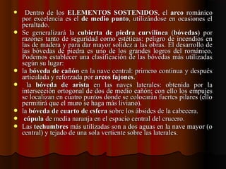     Dentro  de  los Dentro  de  los  ELEMENTOS SOSTENIDOSELEMENTOS SOSTENIDOS,  el ,  el  arcoarco  románico   románico 
por excelencia es el por excelencia es el  de medio puntode medio punto, utilizándose en ocasiones el , utilizándose en ocasiones el 
peraltado.peraltado.
 Se  generalizará  la Se  generalizará  la  cubierta de piedra curvilíneacubierta de piedra curvilínea  (  (bóvedasbóvedas)  por )  por 
razones tanto de seguridad como estéticas: peligro de incendios en razones tanto de seguridad como estéticas: peligro de incendios en 
las de madera y para dar mayor solidez a las obras. El desarrollo de las de madera y para dar mayor solidez a las obras. El desarrollo de 
las  bóvedas  de  piedra  es  uno  de  los  grandes  logros  del  románico. las  bóvedas  de  piedra  es  uno  de  los  grandes  logros  del  románico. 
Podemos establecer una clasificación de las bóvedas más utilizadas Podemos establecer una clasificación de las bóvedas más utilizadas 
según su lugar:según su lugar:
 la la bóveda de cañónbóveda de cañón en la nave central: primero continua y después  en la nave central: primero continua y después 
articulada y reforzada por articulada y reforzada por arcos fajonesarcos fajones..
    la la  bóveda de aristabóveda de arista  en  las  naves  laterales:  obtenida  por  la   en  las  naves  laterales:  obtenida  por  la 
intersección ortogonal de dos de medio cañón; con ello los empujes intersección ortogonal de dos de medio cañón; con ello los empujes 
se localizan en cuatro puntos donde se colocarán fuertes pilares (ello se localizan en cuatro puntos donde se colocarán fuertes pilares (ello 
permitirá que el muro se haga más liviano).permitirá que el muro se haga más liviano).
 la la bóveda de cuarto de esferabóveda de cuarto de esfera sobre los ábsides de la cabecera. sobre los ábsides de la cabecera.
   cúpulacúpula de media naranja en el espacio central del crucero. de media naranja en el espacio central del crucero.
 Las Las techumbrestechumbres más utilizadas son a dos aguas en la nave mayor (o  más utilizadas son a dos aguas en la nave mayor (o 
central) y tejado de una sola vertiente sobre las laterales.central) y tejado de una sola vertiente sobre las laterales.
 