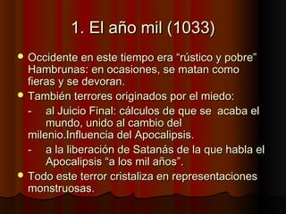 1. El año mil (1033)1. El año mil (1033)
 Occidente en este tiempo era “rústico y pobre”Occidente en este tiempo era “rústico y pobre”
Hambrunas: en ocasiones, se matan comoHambrunas: en ocasiones, se matan como
fieras y se devoran.fieras y se devoran.
 También terrores originados por el miedo:También terrores originados por el miedo:
-- al Juicio Final: cálculos de que seal Juicio Final: cálculos de que se acaba elacaba el
mundo, unido al cambio delmundo, unido al cambio del
milenio.Influencia del Apocalipsis.milenio.Influencia del Apocalipsis.
-- a la liberación de Satanás de la que habla ela la liberación de Satanás de la que habla el
Apocalipsis “a los mil años”.Apocalipsis “a los mil años”.
 Todo este terror cristaliza en representacionesTodo este terror cristaliza en representaciones
monstruosas.monstruosas.
 