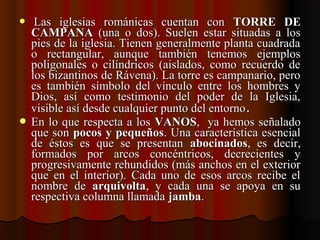    Las  iglesias  románicas  cuentan  con Las  iglesias  románicas  cuentan  con  TORRE DETORRE DE
CAMPANACAMPANA  (una  o  dos).  Suelen  estar  situadas  a  los   (una  o  dos).  Suelen  estar  situadas  a  los 
pies de la iglesia. Tienen generalmente planta cuadrada pies de la iglesia. Tienen generalmente planta cuadrada 
o  rectangular,  aunque  también  tenemos  ejemplos o  rectangular,  aunque  también  tenemos  ejemplos 
poligonales  o  cilíndricos  (aislados,  como  recuerdo  de poligonales  o  cilíndricos  (aislados,  como  recuerdo  de 
los bizantinos de Rávena). La torre es campanario, pero los bizantinos de Rávena). La torre es campanario, pero 
es  también  símbolo  del  vínculo  entre  los  hombres  y es  también  símbolo  del  vínculo  entre  los  hombres  y 
Dios,  así  como  testimonio  del  poder  de  la  Iglesia, Dios,  así  como  testimonio  del  poder  de  la  Iglesia, 
visible así desde cualquier punto del entornovisible así desde cualquier punto del entorno..
 En lo que respecta a los En lo que respecta a los  VANOSVANOS,  ya hemos señalado ,  ya hemos señalado 
que son que son pocos y pequeñospocos y pequeños. Una característica esencial . Una característica esencial 
de  éstos  es  que  se  presentan de  éstos  es  que  se  presentan  abocinadosabocinados,  es  decir, ,  es  decir, 
formados  por  arcos  concéntricos,  decrecientes  y formados  por  arcos  concéntricos,  decrecientes  y 
progresivamente rehundidos (más anchos en el exterior progresivamente rehundidos (más anchos en el exterior 
que  en  el  interior).  Cada  uno  de  esos  arcos  recibe  el que  en  el  interior).  Cada  uno  de  esos  arcos  recibe  el 
nombre  de nombre  de  arquivoltaarquivolta,  y  cada  una  se  apoya  en  su ,  y  cada  una  se  apoya  en  su 
respectiva columna llamada respectiva columna llamada jambajamba..
 