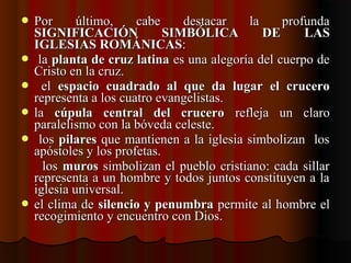  Por  último,  cabe  destacar  la  profunda Por  último,  cabe  destacar  la  profunda 
SIGNIFICACIÓN SIMBÓLICA DE LASSIGNIFICACIÓN SIMBÓLICA DE LAS
IGLESIAS ROMÁNICASIGLESIAS ROMÁNICAS::
   la la planta de cruz latinaplanta de cruz latina es una alegoría del cuerpo de  es una alegoría del cuerpo de 
Cristo en la cruz.Cristo en la cruz.
    el el  espacio cuadrado al que da lugar el cruceroespacio cuadrado al que da lugar el crucero  
representa a los cuatro evangelistas.representa a los cuatro evangelistas.
 la la  cúpula central del crucerocúpula central del crucero  refleja  un  claro   refleja  un  claro 
paralelismo con la bóveda celeste.paralelismo con la bóveda celeste.
   los los pilarespilares que mantienen a la iglesia simbolizan  los  que mantienen a la iglesia simbolizan  los 
apóstoles y los profetas.apóstoles y los profetas.
     los los  murosmuros simbolizan el pueblo cristiano: cada sillar  simbolizan el pueblo cristiano: cada sillar 
representa a un hombre y todos juntos constituyen a la representa a un hombre y todos juntos constituyen a la 
iglesia universal.iglesia universal.
 el clima de el clima de silencio y penumbrasilencio y penumbra permite al hombre el  permite al hombre el 
recogimiento y encuentro con Dios.recogimiento y encuentro con Dios.
 
