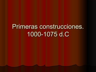 Primeras construcciones.Primeras construcciones.
1000-1075 d.C1000-1075 d.C
 