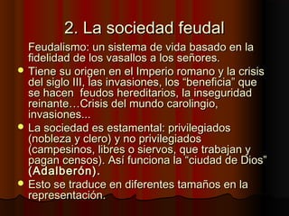 2. La sociedad feudal2. La sociedad feudal
Feudalismo: un sistema de vida basado en laFeudalismo: un sistema de vida basado en la
fidelidad de los vasallos a los señores.fidelidad de los vasallos a los señores.
 Tiene su origen en el Imperio romano y la crisisTiene su origen en el Imperio romano y la crisis
del siglo III, las invasiones, los “beneficia” quedel siglo III, las invasiones, los “beneficia” que
se hacen feudos hereditarios, la inseguridadse hacen feudos hereditarios, la inseguridad
reinante…Crisis del mundo carolingio,reinante…Crisis del mundo carolingio,
invasiones...invasiones...
 La sociedad es estamental: privilegiadosLa sociedad es estamental: privilegiados
(nobleza y clero) y no privilegiados(nobleza y clero) y no privilegiados
(campesinos, libres o siervos, que trabajan y(campesinos, libres o siervos, que trabajan y
pagan censos). Así funciona la “ciudad de Dios”pagan censos). Así funciona la “ciudad de Dios”
(Adalberón).(Adalberón).
 Esto se traduce en diferentes tamaños en laEsto se traduce en diferentes tamaños en la
representación.representación.
 