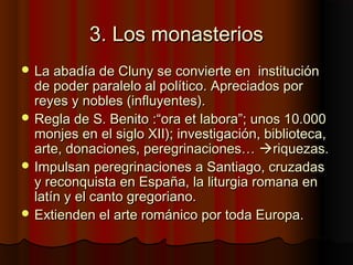 3. Los monasterios3. Los monasterios
 La abadía de Cluny se convierte en instituciónLa abadía de Cluny se convierte en institución
de poder paralelo al político. Apreciados porde poder paralelo al político. Apreciados por
reyes y nobles (influyentes).reyes y nobles (influyentes).
 Regla de S. Benito :“ora et labora”; unos 10.000Regla de S. Benito :“ora et labora”; unos 10.000
monjes en el siglo XII); investigación, biblioteca,monjes en el siglo XII); investigación, biblioteca,
arte, donaciones, peregrinaciones…arte, donaciones, peregrinaciones… riquezas.riquezas.
 Impulsan peregrinaciones a Santiago, cruzadasImpulsan peregrinaciones a Santiago, cruzadas
y reconquista en España, la liturgia romana eny reconquista en España, la liturgia romana en
latín y el canto gregoriano.latín y el canto gregoriano.
 Extienden el arte románico por toda Europa.Extienden el arte románico por toda Europa.
 