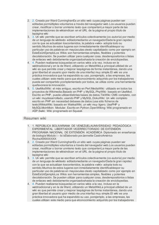 2. 2. Creado por Ward CunninghanEs un sitio web cuyas páginas pueden ser
editadas pormúltiples voluntarios a través del navegador web.Los usuarios pueden
crear, modificar o borrar unmismo texto que compartenLa mayor parte de las
implementaciones de wikisindican en el URL de la página el propio título de
lapágina wiki
3. 3. Un wiki permite que se escriban artículos colectivamente (co-autoría) por medio
de un lenguaje de wikitexto editadomediante un navegadorDada la gran rapidez
con la que se actualizan loscontenidos, la palabra «wiki» adopta todo su
sentido.Muchos de estos lugares son inmediatamente identificablespor su
particular uso de palabras en mayúsculas otexto capitalizado como por ejemplo en
EsteEsUnEjemploLos Wikis son herramientas simples, flexibles y potentes
decolaboración. Se pueden utilizar para cualquier cosa, desderepositorios o listas
de enlaces web debidamente organizadoshasta la creación de enciclopedias.
4. 4. Pueden realizarse búsquedas en varios wikis a la vez, incluso en la
webtradicional y en la de Ward, utilizando un MetaWikiLa principal utilidad de un
wiki es que permite crear y mejorar laspáginas de forma instantánea, dando una
gran libertad al usuario ypor medio de una interfaz muy simple.El wiki es una
práctica innovadora que ha expandido su uso, porejemplo, a las empresas, las
cuales utilizan este medio para que elconocimiento adquirido por los trabajadores
pueda ser compartido ycomplementado por todos, se utiliza como una herramienta
quefavorece la innovación.
5. 5. UseModWiki: el más antiguo, escrito en Perl.MediaWiki: utilizado en todos los
proyectos de Wikimedia.Basado en PHP y MySQL.PhpWiki: basado en UseMod.
Escrito en PHP, puede utilizardistintas bases de datos.TikiWiki: CMS completo, con
un wiki muydesarrollado, usando PHP y MySQL.DokuWiki: Un wiki completo
escrito en PHP sin necesidad debases de datos (usa sólo ficheros de
texto)WikkaWiki: basado en WakkaWiki, un wiki muy ligero. UsaPHP y
MySQLMoinMoin: Modular. Escrito en Python.OpenWiking: Wiki programado en
ASP.Swiki: Wiki programado en Squeak
Resumen wiki
1. 1. REPÚBLICA BOLIVARIANA DE VENEZUELAUNIVERSIDAD PEDAGÓGICA
EXPERIMENTAL LIBERTADOR VICERRECTORADO DE EXTENSIÓN
PROGRAMA NACIONAL DE EXTENSIÓN ACADÉMICA Diplomado en enseñanza
de biología Módulo i - tic’sElaborado porJannette CastroAmérico
RochaXXXXXXXXX
2. 2. Creado por Ward CunninghanEs un sitio web cuyas páginas pueden ser
editadas pormúltiples voluntarios a través del navegador web.Los usuarios pueden
crear, modificar o borrar unmismo texto que compartenLa mayor parte de las
implementaciones de wikisindican en el URL de la página el propio título de
lapágina wiki
3. 3. Un wiki permite que se escriban artículos colectivamente (co-autoría) por medio
de un lenguaje de wikitexto editadomediante un navegadorDada la gran rapidez
con la que se actualizan loscontenidos, la palabra «wiki» adopta todo su
sentido.Muchos de estos lugares son inmediatamente identificablespor su
particular uso de palabras en mayúsculas otexto capitalizado como por ejemplo en
EsteEsUnEjemploLos Wikis son herramientas simples, flexibles y potentes
decolaboración. Se pueden utilizar para cualquier cosa, desderepositorios o listas
de enlaces web debidamente organizadoshasta la creación de enciclopedias.
4. 4. Pueden realizarse búsquedas en varios wikis a la vez, incluso en la
webtradicional y en la de Ward, utilizando un MetaWikiLa principal utilidad de un
wiki es que permite crear y mejorar laspáginas de forma instantánea, dando una
gran libertad al usuario ypor medio de una interfaz muy simple.El wiki es una
práctica innovadora que ha expandido su uso, porejemplo, a las empresas, las
cuales utilizan este medio para que elconocimiento adquirido por los trabajadores
 