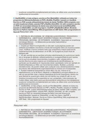 pueda ser compartido ycomplementado por todos, se utiliza como una herramienta
quefavorece la innovación.
5. UseModWiki: el más antiguo, escrito en Perl.MediaWiki: utilizado en todos los
proyectos de Wikimedia.Basado en PHP y MySQL.PhpWiki: basado en UseMod.
Escrito en PHP, puede utilizardistintas bases de datos.TikiWiki: CMS completo, con
un wiki muydesarrollado, usando PHP y MySQL.DokuWiki: Un wiki completo escrito
en PHP sin necesidad debases de datos (usa sólo ficheros de texto)WikkaWiki:
basado en WakkaWiki, un wiki muy ligero. UsaPHP y MySQLMoinMoin: Modular.
Escrito en Python.OpenWiking: Wiki programado en ASP.Swiki: Wiki programado en
Squeak Resumen wiki
1. 1. REPÚBLICA BOLIVARIANA DE VENEZUELAUNIVERSIDAD PEDAGÓGICA
EXPERIMENTAL LIBERTADOR VICERRECTORADO DE EXTENSIÓN
PROGRAMA NACIONAL DE EXTENSIÓN ACADÉMICA Diplomado en enseñanza
de biología Módulo i - tic’sElaborado porJannette CastroAmérico
RochaXXXXXXXXX
2. 2. Creado por Ward CunninghanEs un sitio web cuyas páginas pueden ser
editadas pormúltiples voluntarios a través del navegador web.Los usuarios pueden
crear, modificar o borrar unmismo texto que compartenLa mayor parte de las
implementaciones de wikisindican en el URL de la página el propio título de
lapágina wiki
3. 3. Un wiki permite que se escriban artículos colectivamente (co-autoría) por medio
de un lenguaje de wikitexto editadomediante un navegadorDada la gran rapidez
con la que se actualizan loscontenidos, la palabra «wiki» adopta todo su
sentido.Muchos de estos lugares son inmediatamente identificablespor su
particular uso de palabras en mayúsculas otexto capitalizado como por ejemplo en
EsteEsUnEjemploLos Wikis son herramientas simples, flexibles y potentes
decolaboración. Se pueden utilizar para cualquier cosa, desderepositorios o listas
de enlaces web debidamente organizadoshasta la creación de enciclopedias.
4. 4. Pueden realizarse búsquedas en varios wikis a la vez, incluso en la
webtradicional y en la de Ward, utilizando un MetaWikiLa principal utilidad de un
wiki es que permite crear y mejorar laspáginas de forma instantánea, dando una
gran libertad al usuario ypor medio de una interfaz muy simple.El wiki es una
práctica innovadora que ha expandido su uso, porejemplo, a las empresas, las
cuales utilizan este medio para que elconocimiento adquirido por los trabajadores
pueda ser compartido ycomplementado por todos, se utiliza como una herramienta
quefavorece la innovación.
5. 5. UseModWiki: el más antiguo, escrito en Perl.MediaWiki: utilizado en todos los
proyectos de Wikimedia.Basado en PHP y MySQL.PhpWiki: basado en UseMod.
Escrito en PHP, puede utilizardistintas bases de datos.TikiWiki: CMS completo, con
un wiki muydesarrollado, usando PHP y MySQL.DokuWiki: Un wiki completo
escrito en PHP sin necesidad debases de datos (usa sólo ficheros de
texto)WikkaWiki: basado en WakkaWiki, un wiki muy ligero. UsaPHP y
MySQLMoinMoin: Modular. Escrito en Python.OpenWiking: Wiki programado en
ASP.Swiki: Wiki programado en Squeak
5.
Resumen wiki
1. 1. REPÚBLICA BOLIVARIANA DE VENEZUELAUNIVERSIDAD PEDAGÓGICA
EXPERIMENTAL LIBERTADOR VICERRECTORADO DE EXTENSIÓN
PROGRAMA NACIONAL DE EXTENSIÓN ACADÉMICA Diplomado en enseñanza
de biología Módulo i - tic’sElaborado porJannette CastroAmérico
RochaXXXXXXXXX
 