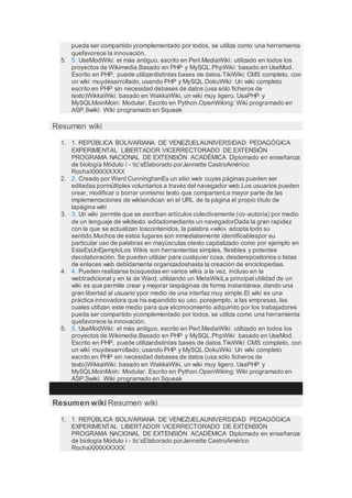 pueda ser compartido ycomplementado por todos, se utiliza como una herramienta
quefavorece la innovación.
5. 5. UseModWiki: el más antiguo, escrito en Perl.MediaWiki: utilizado en todos los
proyectos de Wikimedia.Basado en PHP y MySQL.PhpWiki: basado en UseMod.
Escrito en PHP, puede utilizardistintas bases de datos.TikiWiki: CMS completo, con
un wiki muydesarrollado, usando PHP y MySQL.DokuWiki: Un wiki completo
escrito en PHP sin necesidad debases de datos (usa sólo ficheros de
texto)WikkaWiki: basado en WakkaWiki, un wiki muy ligero. UsaPHP y
MySQLMoinMoin: Modular. Escrito en Python.OpenWiking: Wiki programado en
ASP.Swiki: Wiki programado en Squeak
Resumen wiki
1. 1. REPÚBLICA BOLIVARIANA DE VENEZUELAUNIVERSIDAD PEDAGÓGICA
EXPERIMENTAL LIBERTADOR VICERRECTORADO DE EXTENSIÓN
PROGRAMA NACIONAL DE EXTENSIÓN ACADÉMICA Diplomado en enseñanza
de biología Módulo i - tic’sElaborado porJannette CastroAmérico
RochaXXXXXXXXX
2. 2. Creado por Ward CunninghanEs un sitio web cuyas páginas pueden ser
editadas pormúltiples voluntarios a través del navegador web.Los usuarios pueden
crear, modificar o borrar unmismo texto que compartenLa mayor parte de las
implementaciones de wikisindican en el URL de la página el propio título de
lapágina wiki
3. 3. Un wiki permite que se escriban artículos colectivamente (co-autoría) por medio
de un lenguaje de wikitexto editadomediante un navegadorDada la gran rapidez
con la que se actualizan loscontenidos, la palabra «wiki» adopta todo su
sentido.Muchos de estos lugares son inmediatamente identificablespor su
particular uso de palabras en mayúsculas otexto capitalizado como por ejemplo en
EsteEsUnEjemploLos Wikis son herramientas simples, flexibles y potentes
decolaboración. Se pueden utilizar para cualquier cosa, desderepositorios o listas
de enlaces web debidamente organizadoshasta la creación de enciclopedias.
4. 4. Pueden realizarse búsquedas en varios wikis a la vez, incluso en la
webtradicional y en la de Ward, utilizando un MetaWikiLa principal utilidad de un
wiki es que permite crear y mejorar laspáginas de forma instantánea, dando una
gran libertad al usuario ypor medio de una interfaz muy simple.El wiki es una
práctica innovadora que ha expandido su uso, porejemplo, a las empresas, las
cuales utilizan este medio para que elconocimiento adquirido por los trabajadores
pueda ser compartido ycomplementado por todos, se utiliza como una herramienta
quefavorece la innovación.
5. 5. UseModWiki: el más antiguo, escrito en Perl.MediaWiki: utilizado en todos los
proyectos de Wikimedia.Basado en PHP y MySQL.PhpWiki: basado en UseMod.
Escrito en PHP, puede utilizardistintas bases de datos.TikiWiki: CMS completo, con
un wiki muydesarrollado, usando PHP y MySQL.DokuWiki: Un wiki completo
escrito en PHP sin necesidad debases de datos (usa sólo ficheros de
texto)WikkaWiki: basado en WakkaWiki, un wiki muy ligero. UsaPHP y
MySQLMoinMoin: Modular. Escrito en Python.OpenWiking: Wiki programado en
ASP.Swiki: Wiki programado en Squeak
Resumen wiki Resumen wiki
1. 1. REPÚBLICA BOLIVARIANA DE VENEZUELAUNIVERSIDAD PEDAGÓGICA
EXPERIMENTAL LIBERTADOR VICERRECTORADO DE EXTENSIÓN
PROGRAMA NACIONAL DE EXTENSIÓN ACADÉMICA Diplomado en enseñanza
de biología Módulo i - tic’sElaborado porJannette CastroAmérico
RochaXXXXXXXXX
 