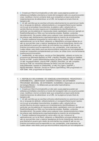 2. 2. Creado por Ward CunninghanEs un sitio web cuyas páginas pueden ser
editadas pormúltiples voluntarios a través del navegador web.Los usuarios pueden
crear, modificar o borrar unmismo texto que compartenLa mayor parte de las
implementaciones de wikisindican en el URL de la página el propio título de
lapágina wiki
3. 3. Un wiki permite que se escriban artículos colectivamente (co-autoría) por medio
de un lenguaje de wikitexto editadomediante un navegadorDada la gran rapidez
con la que se actualizan loscontenidos, la palabra «wiki» adopta todo su
sentido.Muchos de estos lugares son inmediatamente identificablespor su
particular uso de palabras en mayúsculas otexto capitalizado como por ejemplo en
EsteEsUnEjemploLos Wikis son herramientas simples, flexibles y potentes
decolaboración. Se pueden utilizar para cualquier cosa, desderepositorios o listas
de enlaces web debidamente organizadoshasta la creación de enciclopedias.
4. 4. Pueden realizarse búsquedas en varios wikis a la vez, incluso en la
webtradicional y en la de Ward, utilizando un MetaWikiLa principal utilidad de un
wiki es que permite crear y mejorar laspáginas de forma instantánea, dando una
gran libertad al usuario ypor medio de una interfaz muy simple.El wiki es una
práctica innovadora que ha expandido su uso, porejemplo, a las empresas, las
cuales utilizan este medio para que elconocimiento adquirido por los trabajadores
pueda ser compartido ycomplementado por todos, se utiliza como una herramienta
quefavorece la innovación.
5. 5. UseModWiki: el más antiguo, escrito en Perl.MediaWiki: utilizado en todos los
proyectos de Wikimedia.Basado en PHP y MySQL.PhpWiki: basado en UseMod.
Escrito en PHP, puede utilizardistintas bases de datos.TikiWiki: CMS completo, con
un wiki muydesarrollado, usando PHP y MySQL.DokuWiki: Un wiki completo
escrito en PHP sin necesidad debases de datos (usa sólo ficheros de
texto)WikkaWiki: basado en WakkaWiki, un wiki muy ligero. UsaPHP y
MySQLMoinMoin: Modular. Escrito en Python.OpenWiking: Wiki programado en
ASP.Swiki: Wiki programado en Squeak
1. 1. REPÚBLICA BOLIVARIANA DE VENEZUELAUNIVERSIDAD PEDAGÓGICA
EXPERIMENTAL LIBERTADOR VICERRECTORADO DE EXTENSIÓN
PROGRAMA NACIONAL DE EXTENSIÓN ACADÉMICA Diplomado en enseñanza
de biología Módulo i - tic’sElaborado porJannette CastroAmérico
RochaXXXXXXXXX
2. 2. Creado por Ward CunninghanEs un sitio web cuyas páginas pueden ser
editadas pormúltiples voluntarios a través del navegador web.Los usuarios pueden
crear, modificar o borrar unmismo texto que compartenLa mayor parte de las
implementaciones de wikisindican en el URL de la página el propio título de
lapágina wiki
3. 3. Un wiki permite que se escriban artículos colectivamente (co-autoría) por medio
de un lenguaje de wikitexto editadomediante un navegadorDada la gran rapidez
con la que se actualizan loscontenidos, la palabra «wiki» adopta todo su
sentido.Muchos de estos lugares son inmediatamente identificablespor su
particular uso de palabras en mayúsculas otexto capitalizado como por ejemplo en
EsteEsUnEjemploLos Wikis son herramientas simples, flexibles y potentes
decolaboración. Se pueden utilizar para cualquier cosa, desderepositorios o listas
de enlaces web debidamente organizadoshasta la creación de enciclopedias.
4. 4. Pueden realizarse búsquedas en varios wikis a la vez, incluso en la
webtradicional y en la de Ward, utilizando un MetaWikiLa principal utilidad de un
wiki es que permite crear y mejorar laspáginas de forma instantánea, dando una
gran libertad al usuario ypor medio de una interfaz muy simple.El wiki es una
práctica innovadora que ha expandido su uso, porejemplo, a las empresas, las
cuales utilizan este medio para que elconocimiento adquirido por los trabajadores
 