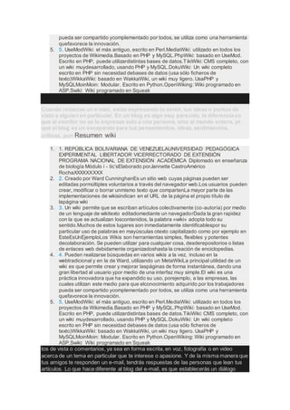 pueda ser compartido ycomplementado por todos, se utiliza como una herramienta
quefavorece la innovación.
5. 5. UseModWiki: el más antiguo, escrito en Perl.MediaWiki: utilizado en todos los
proyectos de Wikimedia.Basado en PHP y MySQL.PhpWiki: basado en UseMod.
Escrito en PHP, puede utilizardistintas bases de datos.TikiWiki: CMS completo, con
un wiki muydesarrollado, usando PHP y MySQL.DokuWiki: Un wiki completo
escrito en PHP sin necesidad debases de datos (usa sólo ficheros de
texto)WikkaWiki: basado en WakkaWiki, un wiki muy ligero. UsaPHP y
MySQLMoinMoin: Modular. Escrito en Python.OpenWiking: Wiki programado en
ASP.Swiki: Wiki programado en Squeak
Cuando redactas un e-mail, estás expresando tu sentir, tus ideas o puntos de
vista a alguien en particular. En un blog es algo muy parecido, la diferencia es
que al escribir no se lo expresas solo a una persona, sino al mundo entero, ya
que el blog es un escaparate para tus pensamientos, ideas, sentimientos,
críticas, pun Resumen wiki
1. 1. REPÚBLICA BOLIVARIANA DE VENEZUELAUNIVERSIDAD PEDAGÓGICA
EXPERIMENTAL LIBERTADOR VICERRECTORADO DE EXTENSIÓN
PROGRAMA NACIONAL DE EXTENSIÓN ACADÉMICA Diplomado en enseñanza
de biología Módulo i - tic’sElaborado porJannette CastroAmérico
RochaXXXXXXXXX
2. 2. Creado por Ward CunninghanEs un sitio web cuyas páginas pueden ser
editadas pormúltiples voluntarios a través del navegador web.Los usuarios pueden
crear, modificar o borrar unmismo texto que compartenLa mayor parte de las
implementaciones de wikisindican en el URL de la página el propio título de
lapágina wiki
3. 3. Un wiki permite que se escriban artículos colectivamente (co-autoría) por medio
de un lenguaje de wikitexto editadomediante un navegadorDada la gran rapidez
con la que se actualizan loscontenidos, la palabra «wiki» adopta todo su
sentido.Muchos de estos lugares son inmediatamente identificablespor su
particular uso de palabras en mayúsculas otexto capitalizado como por ejemplo en
EsteEsUnEjemploLos Wikis son herramientas simples, flexibles y potentes
decolaboración. Se pueden utilizar para cualquier cosa, desderepositorios o listas
de enlaces web debidamente organizadoshasta la creación de enciclopedias.
4. 4. Pueden realizarse búsquedas en varios wikis a la vez, incluso en la
webtradicional y en la de Ward, utilizando un MetaWikiLa principal utilidad de un
wiki es que permite crear y mejorar laspáginas de forma instantánea, dando una
gran libertad al usuario ypor medio de una interfaz muy simple.El wiki es una
práctica innovadora que ha expandido su uso, porejemplo, a las empresas, las
cuales utilizan este medio para que elconocimiento adquirido por los trabajadores
pueda ser compartido ycomplementado por todos, se utiliza como una herramienta
quefavorece la innovación.
5. 5. UseModWiki: el más antiguo, escrito en Perl.MediaWiki: utilizado en todos los
proyectos de Wikimedia.Basado en PHP y MySQL.PhpWiki: basado en UseMod.
Escrito en PHP, puede utilizardistintas bases de datos.TikiWiki: CMS completo, con
un wiki muydesarrollado, usando PHP y MySQL.DokuWiki: Un wiki completo
escrito en PHP sin necesidad debases de datos (usa sólo ficheros de
texto)WikkaWiki: basado en WakkaWiki, un wiki muy ligero. UsaPHP y
MySQLMoinMoin: Modular. Escrito en Python.OpenWiking: Wiki programado en
ASP.Swiki: Wiki programado en Squeak
tos de vista o comentarios, ya sea en forma escrita, en voz, fotografía o en video
acerca de un tema en particular que te interese o apasione. Y de la misma manera que
tus amigos te responden un e-mail, tendrás respuestas de las personas que lean tus
artículos. Lo que hace diferente al blog del e-mail, es que establecerás un diálogo
 