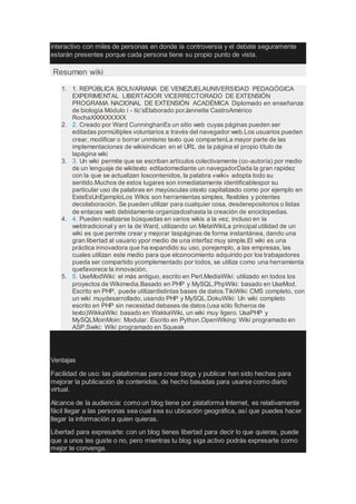 interactivo con miles de personas en donde la controversia y el debate seguramente
estarán presentes porque cada persona tiene su propio punto de vista.
Resumen wiki
1. 1. REPÚBLICA BOLIVARIANA DE VENEZUELAUNIVERSIDAD PEDAGÓGICA
EXPERIMENTAL LIBERTADOR VICERRECTORADO DE EXTENSIÓN
PROGRAMA NACIONAL DE EXTENSIÓN ACADÉMICA Diplomado en enseñanza
de biología Módulo i - tic’sElaborado porJannette CastroAmérico
RochaXXXXXXXXX
2. 2. Creado por Ward CunninghanEs un sitio web cuyas páginas pueden ser
editadas pormúltiples voluntarios a través del navegador web.Los usuarios pueden
crear, modificar o borrar unmismo texto que compartenLa mayor parte de las
implementaciones de wikisindican en el URL de la página el propio título de
lapágina wiki
3. 3. Un wiki permite que se escriban artículos colectivamente (co-autoría) por medio
de un lenguaje de wikitexto editadomediante un navegadorDada la gran rapidez
con la que se actualizan loscontenidos, la palabra «wiki» adopta todo su
sentido.Muchos de estos lugares son inmediatamente identificablespor su
particular uso de palabras en mayúsculas otexto capitalizado como por ejemplo en
EsteEsUnEjemploLos Wikis son herramientas simples, flexibles y potentes
decolaboración. Se pueden utilizar para cualquier cosa, desderepositorios o listas
de enlaces web debidamente organizadoshasta la creación de enciclopedias.
4. 4. Pueden realizarse búsquedas en varios wikis a la vez, incluso en la
webtradicional y en la de Ward, utilizando un MetaWikiLa principal utilidad de un
wiki es que permite crear y mejorar laspáginas de forma instantánea, dando una
gran libertad al usuario ypor medio de una interfaz muy simple.El wiki es una
práctica innovadora que ha expandido su uso, porejemplo, a las empresas, las
cuales utilizan este medio para que elconocimiento adquirido por los trabajadores
pueda ser compartido ycomplementado por todos, se utiliza como una herramienta
quefavorece la innovación.
5. 5. UseModWiki: el más antiguo, escrito en Perl.MediaWiki: utilizado en todos los
proyectos de Wikimedia.Basado en PHP y MySQL.PhpWiki: basado en UseMod.
Escrito en PHP, puede utilizardistintas bases de datos.TikiWiki: CMS completo, con
un wiki muydesarrollado, usando PHP y MySQL.DokuWiki: Un wiki completo
escrito en PHP sin necesidad debases de datos (usa sólo ficheros de
texto)WikkaWiki: basado en WakkaWiki, un wiki muy ligero. UsaPHP y
MySQLMoinMoin: Modular. Escrito en Python.OpenWiking: Wiki programado en
ASP.Swiki: Wiki programado en Squeak
Ventajas
Facilidad de uso: las plataformas para crear blogs y publicar han sido hechas para
mejorar la publicación de contenidos, de hecho basadas para usarse como diario
virtual.
Alcance de la audiencia: como un blog tiene por plataforma Internet, es relativamente
fácil llegar a las personas sea cual sea su ubicación geográfica, así que puedes hacer
llegar la información a quien quieras.
Libertad para expresarte: con un blog tienes libertad para decir lo que quieras, puede
que a unos les guste o no, pero mientras tu blog siga activo podrás expresarte como
mejor te convenga.
 
